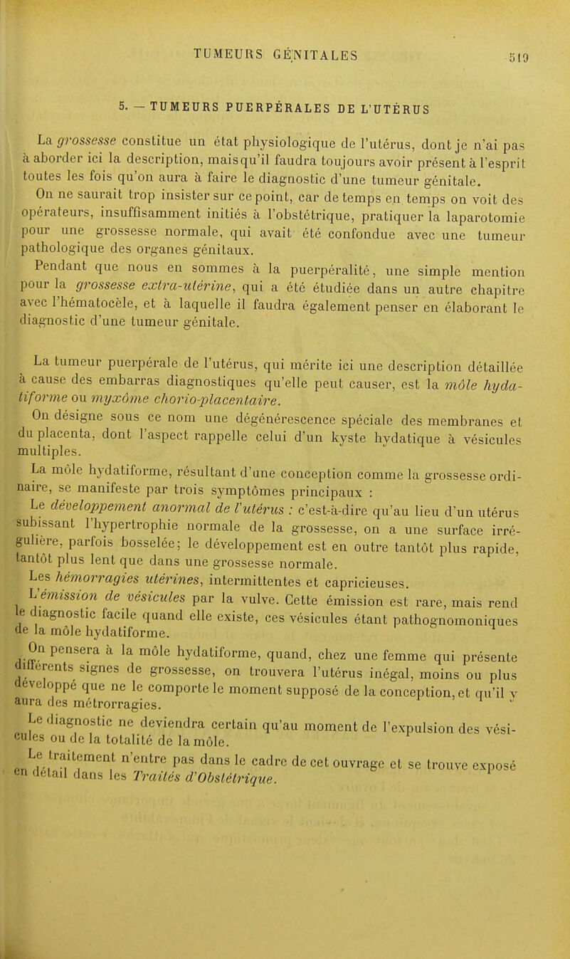 5. - TUMEURS PUERPÉRALES DE L'UTÉRUS La grossesse constitue un état physiologique de l'utérus, dont je n'ai pas à aborder ici la description, maisqu'il faudra toujours avoir présent à l'esprit toutes les fois qu'on aura à faire le diagnostic d'une tumeur génitale. On ne saurait trop insister sur ce point, car de temps en temps on voit des opérateurs, insuffisamment initiés à l'obstétrique, pratiquer la laparotomie pour une grossesse normale, qui avait été confondue avec une tumeur pathologique des organes génitaux. Pendant que nous en sommes à la puerpéralité, une simple mention pour la grossesse extra-utérine, qui a été étudiée dans un autre chapitre avec l'hématocèle, et à laquelle il faudra également penser en élaborant le diagnostic d'une tumeur génitale. La tumeur puerpérale de l'utérus, qui mérite ici une description détaillée à cause des embarras diagnostiques qu'elle peut causer, est la môle hyda- tiforme ou myxôme chorio-placentaire. On désigne sous ce nom une dégénérescence spéciale des membranes et du placenta, dont l'aspect rappelle celui d'un kyste hydatique à vésicules multiples. La môle hydatiforme, résultant d'une conception comme la grossesse ordi- naire, se manifeste par trois symptômes principaux : Le développement anormal de l'utérus : c'est-à-dire qu'au lieu d'un utérus ^hissant l'hypertrophie normale de la grossesse, on a une surface irré- guhere, parfois bosselée; le développement est en outre tantôt plus rapide, tantôt plus lent que dans une grossesse normale. Les hémorragies utérines, intermittentes et capricieuses. L'émission de vésicules par la vulve. Cette émission est rare, mais rend le diagnostic facile quand elle existe, ces vésicules étant pathognomoniques de la môle hydatiforme. On pensera à la môle hydatiforme, quand, chez une femme qui présente UHterents signes de grossesse, on trouvera l'utérus inégal, moins ou plus développe que ne le comporte le moment supposé de la conception, et qu'il v aura des métrorragies. Le diagnostic ne deviendra certain qu'au moment de l'expulsion des vési- cules ou de la totalité de la môle. Le traitement n'entre pas dans le cadre de cet ouvrage et se trouve exposé en détail dans les Traités d'Obstétrique.