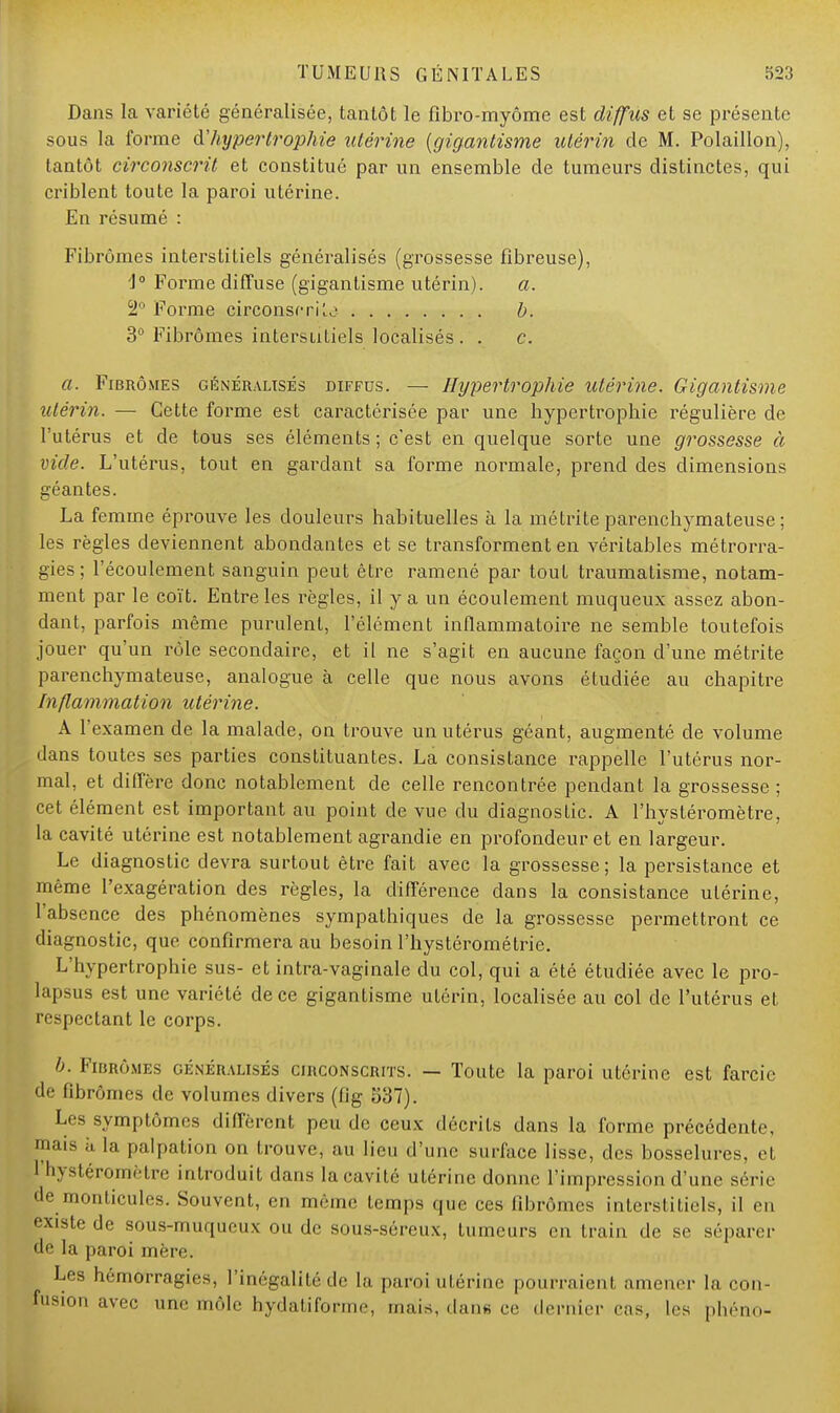 Dans la variété généralisée, tanlôt le fibro-myôme est diffus et se présente sous la forme à'hypertrophie utérine (gigantisme utérin de M. Polaillon), tantôt circonscrit et constitué par un ensemble de tumeurs distinctes, qui criblent toute la paroi utérine. En résumé : Fibromes interstitiels généralisés (grossesse fibreuse), J° Forme diffuse (gigantisme utérin). a. 2° Forme circonscris b. 3° Fibromes interstitiels localisés . . c. a. Fibromes généralisés diffus. — Hypertrophie utérine. Gigantisme utérin. — Cette forme est caractérisée par une hypertrophie régulière de l'utérus et de tous ses éléments ; c'est en quelque sorte une grossesse à vide. L'utérus, tout en gardant sa forme normale, prend des dimensions géantes. La femme éprouve les douleurs habituelles à la métrite parenchymateuse ; les règles deviennent abondantes et se transforment en véritables métrorra- gies; l'écoulement sanguin peut être ramené par tout traumatisme, notam- ment par le coït. Entre les règles, il y a un écoulement muqueux assez abon- dant, parfois même purulent, l'élément inflammatoire ne semble toutefois jouer qu'un rôle secondaire, et il ne s'agit en aucune façon d'une métrite parenchymateuse, analogue à celle que nous avons étudiée au chapitre Inflammation utérine. A l'examen de la malade, on trouve un utérus géant, augmenté de volume dans toutes ses parties constituantes. La consistance rappelle l'utérus nor- mal, et diffère donc notablement de celle rencontrée pendant la grossesse ; cet élément est important au point de vue du diagnoslie. A l'hysléromètre, la cavité utérine est notablement agrandie en profondeur et en largeur. Le diagnostic devra surtout être fait avec la grossesse; la persistance et même l'exagération des règles, la différence dans la consistance utérine, l'absence des phénomènes sympathiques de la grossesse permettront ce diagnostic, que confirmera au besoin l'hystérométrie. L'hypertrophie sus- et intra-vaginale du col, qui a été étudiée avec le pro- lapsus est une variété de ce gigantisme utérin, localisée au col de l'utérus et respectant le corps. b. Fibromes généralisés circonscrits. — Toute la paroi utérine est farcie de fibromes de volumes divers (fig 537). Les symptômes diffèrent peu de ceux décrits dans la forme précédente, mais h la palpation on trouve, au lieu d'une surface lisse, des bosselures, et 1 hystçromètre introduit dans la cavité utérine donne l'impression d'une série pe monticules. Souvent, en même temps que ces fibromes interstitiels, il en existe de sous-muqueux ou de sous-séreux, tumeurs en train de se séparer de la paroi mère. Les hémorragies, l'inégalité de h pami utérine pourraient amener la con- fusion avec une môle hydatifoi-me, mais, dans ce dernier cas, les phéno-