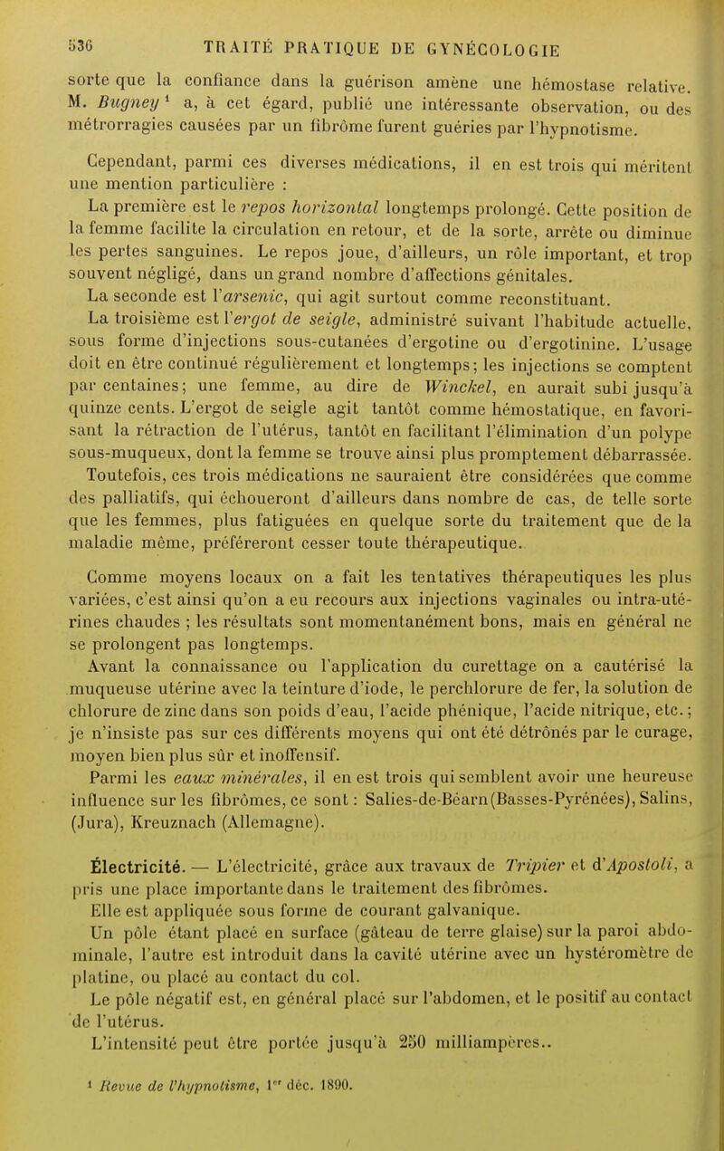 sorte que la confiance dans la guérison amène une hémostase relative. M. Bugney1 a, à cet égard, publié une intéressante observation, ou des métrorragies causées par un fibrome furent guéries par l'hypnotisme. Cependant, parmi ces diverses médications, il en est trois qui méritent une mention particulière : La première est le repos horizontal longtemps prolongé. Cette position de la femme facilite la circulation en retour, et de la sorte, arrête ou diminue les pertes sanguines. Le repos joue, d'ailleurs, un rôle important, et trop souvent négligé, dans un grand nombre d'affections génitales. La seconde est Y arsenic, qui agit surtout comme reconstituant. La troisième est Y ergot de seigle, administré suivant l'habitude actuelle, sous forme d'injections sous-cutanées d'ergotine ou d'ergotinine. L'usage doit en être continué régulièrement et longtemps; les injections se comptent par centaines; une femme, au dire de Winckel, en aurait subi jusqu'à quinze cents. L'ergot de seigle agit tantôt comme hémostatique, en favori- sant la rétraction de l'utérus, tantôt en facilitant l'élimination d'un polype sous-muqueux, dont la femme se trouve ainsi plus promptement débarrassée. Toutefois, ces trois médications ne sauraient être considérées que comme des palliatifs, qui échoueront d'ailleurs dans nombre de cas, de telle sorte que les femmes, plus fatiguées en quelque sorte du traitement que de la maladie même, préféreront cesser toute thérapeutique. Comme moyens locaux on a fait les tentatives thérapeutiques les plus variées, c'est ainsi qu'on a eu recours aux injections vaginales ou intra-uté- rines chaudes ; les résultats sont momentanément bons, mais en général ne se prolongent pas longtemps. Avant la connaissance ou l'application du curettage on a cautérisé la muqueuse utérine avec la teinture d'iode, le perchlorure de fer, la solution de chlorure de zinc dans son poids d'eau, l'acide phénique, l'acide nitrique, etc.; je n'insiste pas sur ces différents moyens qui ont été détrônés par le curage, moyen bien plus sûr et inoffensif. Parmi les eaux minérales, il en est trois qui semblent avoir une heureuse influence sur les fibromes, ce sont: Salies-de-Béarn(Basses-Pyrénces), Salin*, (Jura), Kreuznach (Allemagne). Électricité. — L'électricité, grâce aux travaux de Tripier et d'Apostoli, a pris une place importante dans le traitement des fibromes. Elle est appliquée sous forme de courant galvanique. Un pôle étant placé en surface (gâteau de terre glaise) sur la paroi abdo- minale, l'autre est introduit dans la cavité utérine avec un hystéromètre de platine, ou placé au contact du col. Le pôle négatif est, en général placé sur l'abdomen, et le positif au contact de l'utérus. L'intensité peut être portée jusqu'à 250 milliampères.. 1 Revue de Vhypnotisme, 1' déc. 1890.