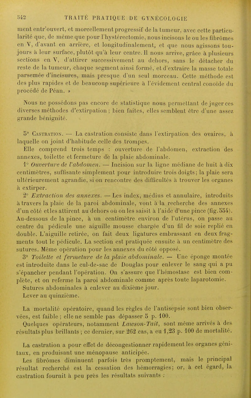 nient entr'ouvert, et morcellement progressif de la tumeur, avec cette particu- larité que, de même que pour l'hystérectomie, nous incisons le ou les fibromes en V, d'avant en arrière, et longitudinalement, et que nous agissons tou- jours à leur surface, plutôt qu'à leur centre. Il nous arrive, grâce à plusieurs sections en V, d'attirer successivement au dehors, sans le détacher du reste de la tumeur, chaque segment ainsi formé, et d'extraire la masse totale parsemée d'incisurcs, mais presque d'un seul morceau. Cette méthode est des plus rapides et de beaucoup supérieure à l'évidement central conoïde du procédé de Péan. » Nous ne possédons pas encore de statistique nous permettant de juger ces diverses méthodes d'extirpation; bien faites, elles semblent être d'une assez grande bénignité. 5° Castration. — La castration consiste dans l'extirpation des ovaires, à laquelle on joint d'habitude celle des trompes. Elle comprend trois temps : ouverture de l'abdomen, extraction des annexes, toilette et fermeture de la plaie abdominale. 1° Ouverture de l'abdomen. — Incision sur la ligne médiane de huit à dix centimètres, suffisante simplement pour introduire trois doigts; la plaie sera ultérieurement agrandie, si on rencontre des difficultés à trouver les organes à extirper. 2° Extraction des annexes. — Les index, médius et annulaire, introduits à travers la plaie de la paroi abdominale, vont à la recherche des annexes d'un côté etles attirent au dehors où on les saisit à l'aide d'une pince (fig. 554). Au-dessous de la pince, à un centimètre environ de l'utérus, on passe au centre du pédicule une aiguille mousse chargée d'un fil de soie replié en double. L'aiguille retirée, on fait deux ligatures embrassant en deux frag- ments tout le pédicule. La section est pratiquée ensuite à un centimètre des sutures. Même opération pour les annexes du côté opposé. 3° Toilette et fermeture de la plaie abdominale. — Une éponge montée est introduite dans le cul-de-sac de Douglas pour enlever le sang qui a pu s'épancher pendant l'opération. On s'assure que l'hémostase est bien com- plète, et on referme la paroi abdominale comme après toute laparotomie. Sutures abdominales à enlever au dixième jour. Lever au quinzième. La mortalité opératoire, quand les règles de l'antisepsie sont bien obser- vées, est faible ; elle ne semble pas dépasser 5 p. 100. Quelques opérateurs, notamment Laioson-Tait, sont même arrivés à des résultats plus brillants ; ce dernier, sur 262 cas, a eu 1,23 p. 100 de mortalité. La castration a pour effet de décongestionner rapidement les organes géni- taux, en produisant une ménopause anticipée. Les fibromes diminuent parfois très promptement, mais le principal résultat recherché est la cessation des hémorragies; or, à cet égard, la castration fournit à peu près les résultats suivants .