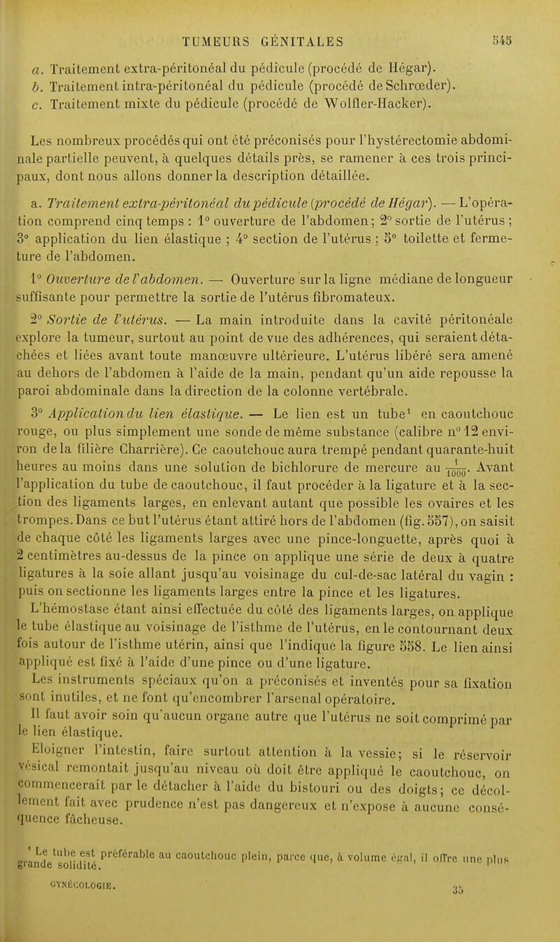 a. Traitement extra-péritonéal du pédicule (procédé de Hégar). b. Traitement intra-péritonéal du pédicule (procédé de Schrœder). c. Traitement mixte du pédicule (procédé de Wolfler-Hacker). Les nombreux procédés qui ont été préconisés pour l'hystérectomie abdomi- nale partielle peuvent, à quelques détails près, se ramener à ces trois princi- paux, dont nous allons donner la description détaillée. a. Traitement extra-péritonéal du pédicule {procédé de Hégar). —L'opéra- tion comprend cinq temps : 1° ouverture de l'abdomen; 2° sortie de l'utérus ; 3° application du lien élastique ; 4° section de l'utérus ; 5° toilette et ferme- ture de l'abdomen. 1° Ouverture de l'abdomen. — Ouverture sur la ligne médiane de longueur suffisante pour permettre la sortie de l'utérus fibromateux. 2° Sortie de Vutérus. — La main introduite dans la cavité péritonéale explore la tumeur, surtout au point de vue des adhérences, qui seraient déta- chées et liées avant toute manœuvre ultérieure. L'utérus libéré sera amené au dehors de l'abdomen à l'aide de la main, pendant qu'un aide repousse la paroi abdominale dans la direction de la colonne vertébrale. 3° Application dit lien élastique. — Le lien est un tube1 en caoutchouc rouge, ou plus simplement une sonde de même substance (calibre n° 12 envi- ron delà filière Charrière). Ce caoutchouc aura trempé pendant quarante-huit heures au moins dans une solution de bichlorure de mercure au Avant l'application du tube de caoutchouc, il faut procéder à la ligature et à la sec- tion des ligaments larges, en enlevant autant que possible les ovaires et les trompes. Dans ce but l'utérus étant attiré hors de l'abdomen (fig. 557), on saisit de chaque côté les ligaments larges avec une pince-longuette, après quoi à 2 centimètres au-dessus de la pince on applique une série de deux à quatre ligatures à la soie allant jusqu'au voisinage du cul-de-sac latéral du vagin : puis on sectionne les ligaments larges entre la pince et les ligatures. L'hémostase étant ainsi effectuée du côté des ligaments larges, on applique le tube élastique au voisinage de l'isthme de l'utérus, en le contournant deux fois autour de l'isthme utérin, ainsi que l'indique la figure 558. Le lien ainsi appliqué est fixé à l'aide d'une pince ou d'une ligature. Les instruments spéciaux qu'on a préconisés et inventés pour sa fixation sont inutiles, et ne font qu'encombrer l'arsenal opératoire. Il faut avoir soin qu'aucun organe autre que l'utérus ne soit comprimé par le lien élastique. Eloigner l'intestin, faire surtout attention à la vessie; si le réservoir vésical remontait jusqu'au niveau où doit être appliqué le caoutchouc, on commencerait parle détacher à l'aide du bistouri ou des doigts; ce décol- lement fait avec prudence n'est pas dangereux et n'expose à aucune consé- quence fâcheuse. est préférable au caoutchouc plein, parce que, à volume égal, il offre une plus GYNÉCOLOGIE. 35