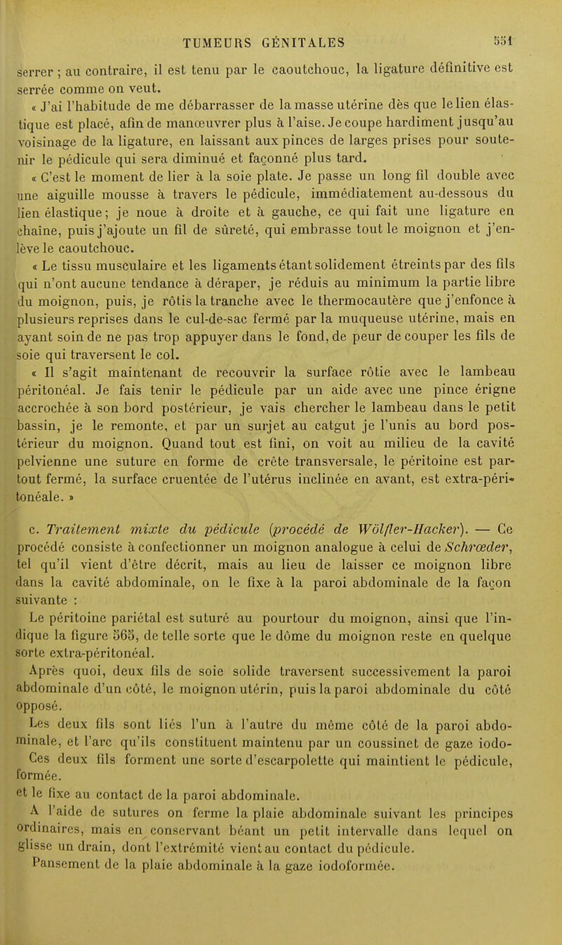 serrer ; au contraire, il est tenu par le caoutchouc, la ligature définitive est serrée comme on veut. «J'ai l'habitude de me débarrasser de la masse utérine dès que le lien élas- tique est placé, afin de manœuvrer plus à l'aise. Je coupe hardiment jusqu'au voisinage de la ligature, en laissant aux pinces de larges prises pour soute- nir le pédicule qui sera diminué et façonné plus tard. « C'est le moment de lier à la soie plate. Je passe un long fil double avec une aiguille mousse à travers le pédicule, immédiatement au-dessous du lien élastique ; je noue à droite et à gauche, ce qui fait une ligature en chaîne, puis j'ajoute un fil de sûreté, qui embrasse tout le moignon et j'en- lève le caoutchouc. « Le tissu musculaire et les ligaments étant solidement étreintspar des fils qui n'ont aucune tendance à déraper, je réduis au minimum la partie libre du moignon, puis, je rôtis la tranche avec le thermocautère que j'enfonce à plusieurs reprises dans le cul-de-sac fermé par la muqueuse utérine, mais en ayant soin de ne pas trop appuyer dans le fond, de peur de couper les fils de soie qui traversent le col. t II s'agit maintenant de recouvrir la surface rôtie avec le lambeau péritonéal. Je fais tenir le pédicule par un aide avec une pince érigne accrochée à son bord postérieur, je vais chercher le lambeau dans le petit bassin, je le remonte, et par un surjet au catgut je l'unis au bord pos- térieur du moignon. Quand tout est fini, on voit au milieu de la cavité pelvienne une suture en forme de crête transversale, le péritoine est par- tout fermé, la surface cruentée de l'utérus inclinée en avant, est extra-péri- tonéale. » c. Traitement mixte du pédicule (procédé de Wôlfier-Hacker). — Ce procédé consiste à confectionner un moignon analogue à celui de Schrœder, tel qu'il vient d'être décrit, mais au lieu de laisser ce moignon libre dans la cavité abdominale, on le fixe à la paroi abdominale de la façon suivante : Le péritoine pariétal est suturé au pourtour du moignon, ainsi que l'in- dique la figure 565, de telle sorte que le dôme du moignon reste en quelque sorte extra-péritonéal. Après quoi, deux fils de soie solide traversent successivement la paroi abdominale d'un côté, le moignon utérin, puis la paroi abdominale du côté opposé. Les deux fils sont liés l'un à l'autre du même côté de la paroi abdo- minale, et l'arc qu'ils constituent maintenu par un coussinet de gaze iodo- Ces deux fils forment une sorte d'escarpolette qui maintient le pédicule, formée. et le fixe au contact de la paroi abdominale. A l'aide de sutures on ferme la plaie abdominale suivant les principes ordinaires, mais en conservant béant un petit intervalle dans lequel on glisse un drain, dont l'extrémité vicnt.au contact du pédicule. Pansement de la plaie abdominale à la gaze iodoformée.