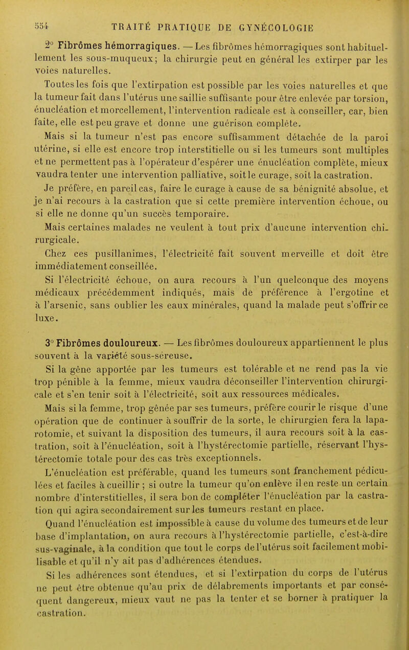 3° Fibromes hémorragiques. — Les fibromes hémorragiques sont habituel- lement les sous-muqueux; la chirurgie peut en général les extirper par les voies naturelles. Toutes les fois que l'extirpation est possible par les voies naturelles et que la tumeur fait dans l'utérus une saillie suffisante pour être enlevée par torsion, énucléation et morcellement, l'intervention radicale est à conseiller, car, bien faite, elle est peu grave et donne une guérison complète. Mais si la tumeur n'est pas encore suffisamment détachée de la paroi utérine, si elle est encore trop interstitielle ou si les tumeurs sont multiples et ne permettent pas à l'opérateur d'espérer une énucléation complète, mieux vaudra tenter une intervention palliative, soit le curage, soit la castration. Je préfère, en pareil cas, faire le curage à cause de sa bénignité absolue, et je n'ai recours à la castration que si cette première intervention échoue, ou si elle ne donne qu'un succès temporaire. Mais certaines malades ne veulent à tout prix d'aucune intervention chi- rurgicale. Chez ces pusillanimes, l'électricité fait souvent merveille et doit être immédiatement conseillée. Si l'électricité échoue, on aura recours à l'un quelconque des moyens médicaux précédemment indiqués, mais de préférence à l'ergotine et à l'arsenic, sans oublier les eaux minérales, quand la malade peut s'offrir ce luxe. 3° Fibromes douloureux. — Les fibromes douloureux appartiennent le plus souvent à la variété sous-séreuse. Si la gêne apportée par les tumeurs est tolérable et ne rend pas la vie trop pénible à la femme, mieux vaudra déconseiller l'intervention chirurgi- cale et s'en tenir soit à l'électricité, soit aux ressources médicales. Mais si la femme, trop gênée par ses tumeurs, préfère courir le risque d'une opération que de continuer à souffrir de la sorte, le chirurgien fera la lapa- rotomie, et suivant la disposition des tumeurs, il aura recours soit à la cas- tration, soit à l'énucléation, soit à l'hystérectomie partielle, réservant l'hys- térectomie totale pour des cas très exceptionnels. L'énucléation est préférable, quand les tumeurs sont franchement pédicu- lées et faciles à cueillir ; si outre la tumeur qu'on enlève il en reste un certain nombre d'interstitielles, il sera bonde compléter l'énucléation par la castra- tion qui agira secondairement sur les tumeurs restant en place. Quand l'énucléation est impossible à cause du volume des tumeurs et de leur base d'implantation, on aura recours à l'hystérectomie partielle, c'est-à-dire sus-vaginale, à la condition que tout le corps de l'utérus soit facilement mobi- lisable et qu'il n'y ait pas d'adhérences étendues. Si les adhérences sont étendues, et si l'extirpation du corps de l'utérus ne peut être obtenue qu'au prix de délabrements importants et par consé- quent dangereux, mieux vaut ne pas la tenter et se borner à pratiquer la castration.