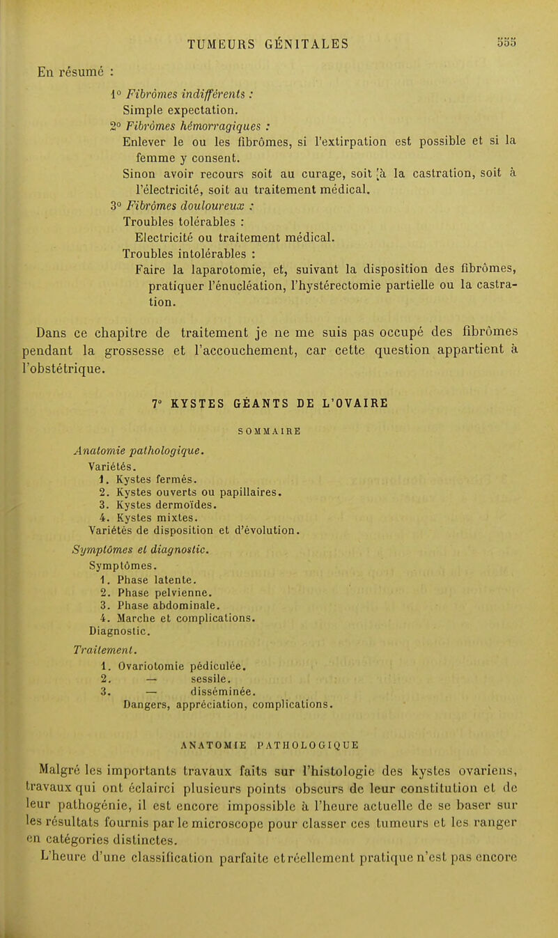 En résumé : 1° Fibromes indifférents : Simple expectation. 2° Fibromes hémorragiques : Enlever le ou les fibromes, si l'extirpation est possible et si la femme y consent. Sinon avoir recours soit au curage, soit [à la castration, soit à l'électricité, soit au traitement médical. 3° Fibromes douloureux : Troubles tolérables : Electricité ou traitement médical. Troubles intolérables : Faire la laparotomie, et, suivant la disposition des fibromes, pratiquer l'énucléation, l'hystérectomie partielle ou la castra- tion. Dans ce chapitre de traitement je ne me suis pas occupé des fibromes pendant la grossesse et l'accouchement, car cette question appartient à l'obstétrique. 7° KYSTES GÉANTS DE L'OVAIRE SOMMAIRE Anatornie pathologique. Variétés. 1. Kystes fermés. 2. Kystes ouverts ou papillaires. 3. Kystes dermoïdes. 4. Kystes mixtes. Variétés de disposition et d'évolution. Symptômes et diagnostic. Symptômes. 1. Phase latente. 2. Phase pelvienne. 3. Phase abdominale. 4. Marche et complications. Diagnostic. Traitement. 1. Ovariotomie pédiculée. 2. — sessile. 3. — disséminée. Dangers, appréciation, complications. ANATOMIE PATHOLOGIQUE Malgré les importants travaux faits sur l'histologie des kystes ovariens, travaux qui ont éclairci plusieurs points obscurs de leur constitution et de leur pathogénie, il est encore impossible à l'heure actuelle de se baser sur les résultats fournis par le microscope pour classer ces tumeurs et les ranger en catégories distinctes. L'heure d'une classification parfaite etréellcment pratique n'est pas encore