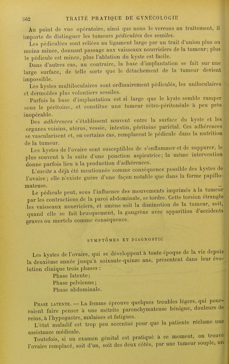 Au point de vue opératoire, ainsi que nous le verrons au traitement, il importe de distinguer les tumeurs pédiculées des sessiles. Les pédiculées sont reliées au ligament large par un trait d'union plus ou moins mince, donnant passage aux vaisseaux nourriciers de la tumeur; plus le pédicule est mince, plus l'ablation du kyste est facile. Dans d'autres cas, au contraire, la base d'implantation se fait sur une large surface, de telle sorte que le détachement de la tumeur devient impossible. Les kystes multiloculaires sont ordinairement pédiculés, les uniloculaires et dermoïdes plus volontiers sessiles. Parfois la base d'implantation est si large que le kyste semble ramper sous le péritoine, et constitue une tumeur rétro-péritonéale à peu près inopérable. Des adhérences s'établissent souvent entre la surface du kyste et les! organes voisins, utérus, vessie, intestin, péritoine pariétal. Ces adhérences se vascularisent et, en certains cas, remplacent le pédicule dans la nutrition de la tumeur. Les kystes de l'ovaire sont susceptibles de s'enflammer et de suppurer, le plus souvent à la suite d'une ponction aspiratrice; la même intervention donne parfois lieu à la production d'adhérences. Vascite a déjà été mentionnée comme conséquence possible des kystes de l'ovaire ; elle n'existe guère d'une façon notable que dans la forme papillo- IïlcltCllSG» , Le pédicule peut, sous l'influence des mouvements imprimés à la tumeur par les contractions de la paroi abdominale, se tordre. Cette torsion étrangle les vaisseaux nourriciers, et amène soit la diminution de la tumeur, soit, quand elle se fait brusquement, la gangrène avec apparition d'accidents graves ou mortels comme conséquence. SYMPTÔMES ET DIAGNOSTIC Les kystes de l'ovaire, qui se développent à toute époque de la vie depuis la deuxième année jusqu'à soixante-quinze ans, présentent dans leur évo- lution clinique trois phases : Phase latente; Phase pelvienne; Phase abdominale. Phase latente. — La femme éprouve quelques troubles légers, qui pour- raient faire penser à une métrite parenchymateuse bénigne, douleurs de reins, à l'hypogastre, malaises et fatigues. L'état maladif est trop peu accentué pour que la patiente réclame une assistance médicale. Toutefois, si un examen génital est pratiqué à ce moment, on trouve l'ovaire remplacé, soit d'un, soit des deux côtés, par une tumeur souple, un