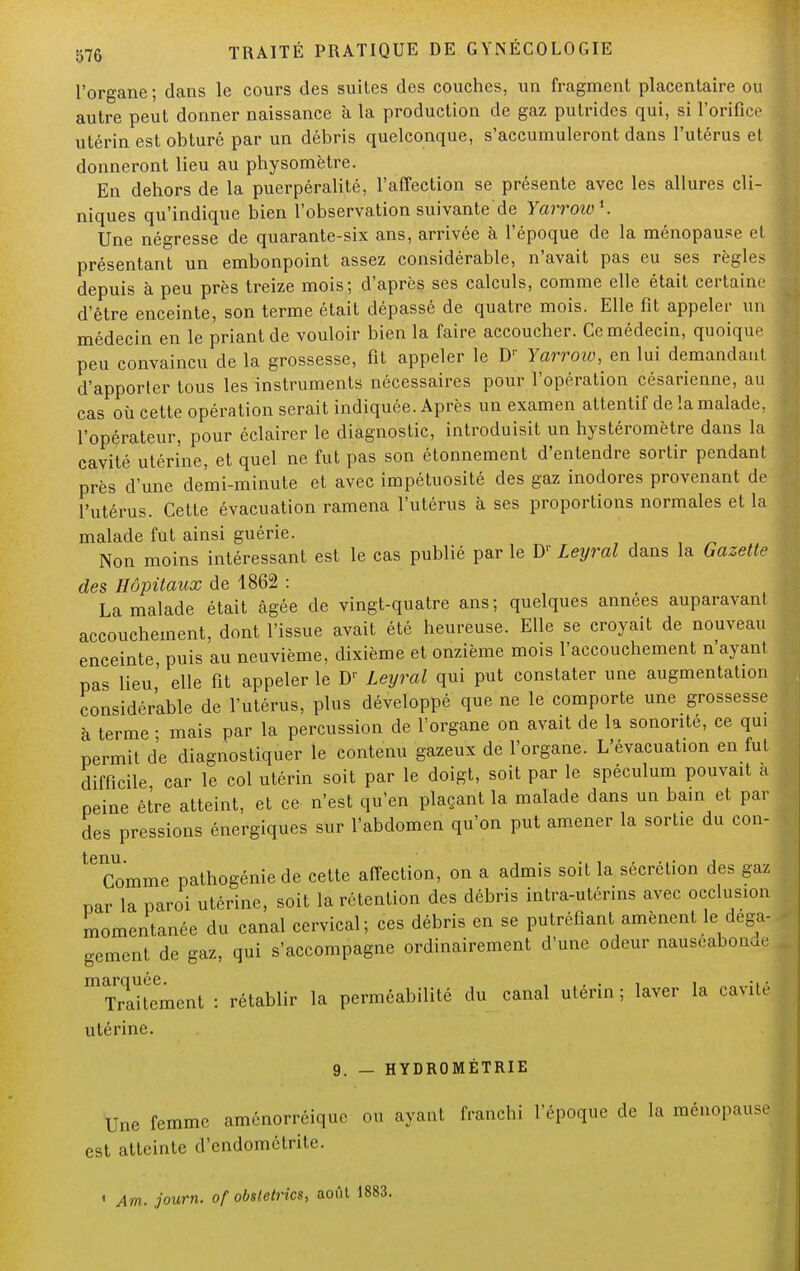 l'organe ; dans le cours des suites des couches, un fragment placentaire ou autre peut donner naissance à la production de gaz putrides qui, si l'orifice utérin est obturé par un débris quelconque, s'accumuleront dans l'utérus et donneront lieu au physomètre. En dehors de la puerpéralité, l'affection se présente avec les allures cli- niques qu'indique bien l'observation suivante de Yarroio*. Une négresse de quarante-six ans, arrivée à l'époque de la ménopause et présentant un embonpoint assez considérable, n'avait pas eu ses règles depuis à peu près treize mois; d'après ses calculs, comme elle était certaine d'être enceinte, son terme était dépassé de quatre mois. Elle fit appeler un médecin en le priant de vouloir bien la faire accoucher. Ce médecin, quoique peu convaincu de la grossesse, fit appeler le Dr Yarroiv, en lui demandant d'apporter tous les instruments nécessaires pour l'opération césarienne, au cas où cette opération serait indiquée. Après un examen attentif de la malade, l'opérateur, pour éclairer le diagnostic, introduisit un hystéromètre dans la cavité utérine, et quel ne fut pas son étonnement d'entendre sortir pendant près d'une demi-minute et avec impétuosité des gaz inodores provenant de l'utérus. Cette évacuation ramena l'utérus à ses proportions normales et la malade fut ainsi guérie. Non moins intéressant est le cas publié par le Dr Leyral dans la Gazette des Hôpitaux de 1862 : La malade était âgée de vingt-quatre ans; quelques années auparavant accouchement, dont l'issue avait été heureuse. Elle se croyait de nouveau enceinte, puis au neuvième, dixième et onzième mois l'accouchement n'ayant pas lieu' elle fit appeler le Dr Leyral qui put constater une augmentation considérable de l'utérus, plus développé que ne le comporte une grossesse à terme ■ mais par la percussion de l'organe on avait de la sonorité, ce qui permit de diagnostiquer le contenu gazeux de l'organe. L'évacuation en fut difficile car le col utérin soit par le doigt, soit par le spéculum pouvait a peine être atteint, et ce n'est qu'en plaçant la malade dans un bain et par des pressions énergiques sur l'abdomen qu'on put amener la sortie du con- 16 Comme pathogénie de cette affection, on a admis soit la sécrétion des gaz nar la paroi utérine, soit la rétention des débris intra-utérins avec occlusion momentanée du canal cervical; ces débris en se putréfiant amènent le déga- gement de gaz, qui s'accompagne ordinairement d'une odeur nauséabond ^alternent : rétablir la perméabilité du canal utérin; laver la cavité utérine. 9. — HYDROMÉTRIE Une femme aménorrôique ou ayant franchi l'époque de la ménopause est atteinte d'endométrite. 1 Am. journ. of obstetrics, août 1883.