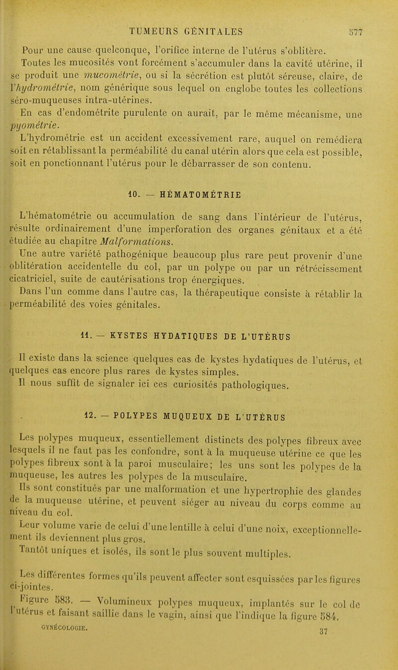 Pour une cause quelconque, l'orifice interne de l'utérus s'oblitère. Toutes les mucosités vont forcément s'accumuler dans la cavité utérine, il se produit une mucomélrie, ou si la sécrétion est plutôt séreuse, claire, de Yhydrométrie, nom générique sous lequel on englobe toutes les collections séro-muqueuses intra-utérines. Eu cas d'endométrite purulente on aurait, par le même mécanisme, une pijométrie. L'hydrométrie est un accident excessivement rare, auquel on remédiera soit en rétablissant la perméabilité du canal utérin alors que cela est possible, soit en ponctionnant l'utérus pour le débarrasser de son contenu. 10. — HÉMATOMÉTRIE L'hématométrie ou accumulation de sang dans l'intérieur de l'utérus, résulte ordinairement d'une imperforation des organes génitaux et a été étudiée au chapitre Malformations. Une autre variété pathogénique beaucoup plus rare peut provenir d'une oblitération accidentelle du col, par un polype ou par un rétrécissement cicatriciel, suite de cautérisations trop énergiques. Dans l'un comme dans l'autre cas. la thérapeutique consiste à rétablir la perméabilité des voies génitales. 11. — KYSTES HYDATIQUES DE L'UTÉRUS Il existe dans la science quelques cas de kystes hydatiques de l'utérus, et quelques cas encore plus rares de kystes simples. Il nous suffit de signaler ici ces curiosités pathologiques. 12. - POLYPES MUQUEUX DE L'UTÉRUS Les polypes muqueux, essentiellement distincts des polypes fibreux avec lesquels il ne faut pas les confondre, sont à la muqueuse utérine ce que les polypes fibreux sont à la paroi musculaire; les uns sont les polypes de la muqueuse, les autres les polypes de la musculaire. • Ils sont constitués par une malformation et une hypertrophie des glandes (Je la muqueuse utérine, et peuvent siéger au niveau du corps comme au niveau du col. Leur volume varie de celui d'une lentille à celui d'une noix, exceptionnelle- ment ils deviennent plus gros. Tantôt uniques et isolés, ils sont le plus souvent multiples. Les différentes formes qu'ils peuvent affecter sont esquissées parles figures ci-jointes. Figure 583. — Volumineux polypes muqueux, implantés sur le col de 1 utérus et faisant saillie dans le vagin, ainsi que l'indique lu figure 584. GYNÉCOLOGIE. ^-j