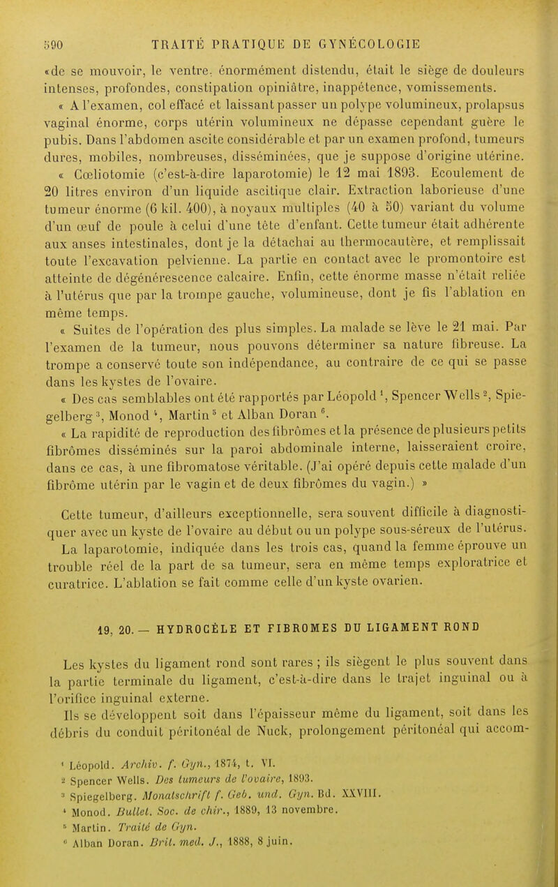 «de se mouvoir, le ventre., énormément distendu, était le siège de douleurs intenses, profondes, constipation opiniâtre, inappétence, vomissements. « A l'examen, col effacé et laissant passer un polype volumineux, prolapsus vaginal énorme, corps utérin volumineux ne dépasse cependant guère le pubis. Dans l'abdomen ascite considérable et par un examen profond, tumeurs dures, mobiles, nombreuses, disséminées, que je suppose d'origine utérine. « Gœliotomie (c'est-à-dire laparotomie) le 12 mai 1893. Ecoulement de 20 litres environ d'un liquide ascitique clair. Extraction laborieuse d'une tumeur énorme (6 kil. 400), à noyaux multiples (40 a 50) variant du volume d'un œuf de poule à celui d'une tête d'enfant. Cette tumeur était adhérente aux anses intestinales, dont je la détachai au thermocautère, et remplissait toute l'excavation pelvienne. La partie en contact avec le promontoire est atteinte de dégénérescence calcaire. Enfin, cette énorme masse n'était reliée à l'utérus que par la trompe gauche, volumineuse, dont je fis l'ablation en même temps. « Suites de l'opération des plus simples. La malade se lève le 21 mai. Par l'examen de la tumeur, nous pouvons déterminer sa nature fibreuse. La trompe a conservé toute son indépendance, au contraire de ce qui se passe dans les kystes de l'ovaire. « Des cas semblables ont été rapportés par Léopold », Spencer Wells2, Spie- gelberg3, Monod \ Martin3 et Alban Doran G. « La rapidité de reproduction des fibromes et la présence de plusieurs petits fibromes disséminés sur la paroi abdominale interne, laisseraient croire, clans ce cas, à une fibromatose véritable. (J'ai opéré depuis cette malade d'un fibrome utérin par le vagin et de deux fibromes du vagin.) » Cette tumeur, d'ailleurs exceptionnelle, sera souvent difficile à diagnosti- quer avec un kyste de l'ovaire au début ou un polype sous-séreux de l'utérus. La laparotomie, indiquée dans les trois cas, quand la femme éprouve un trouble réel de la part de sa tumeur, sera en même temps exploratrice et curatrice. L'ablation se fait comme celle d'un kyste ovarien. 19, 20.- HYDR0GÉLE ET FIBROMES DU LIGAMENT ROND Les kystes du ligament rond sont rares ; ils siègent le plus souvent dans la partie terminale du ligament, c'est-à-dire dans le trajet inguinal ou à l'orifice inguinal externe. Ils se développent soit dans l'épaisseur même du ligament, soit dans les débris du conduit péritonéal de Nuck, prolongement péritonéal qui accom- 1 I.éopold. Archiv. f. Gyn., 1874, t. VF. * Spencer Wells. Des tumeurs de l'ovaire, 1893. 3 Spiegelberg. Monalschrift f. Geb. und. Gyn. Bd. XXVIII. ' Monod. Bullel. Soc. de chir., 1889, 13 novembre. 6 Martin. Traité de Gyn.  Alban Doran. Dril. med. J., 1888, 8 juin.