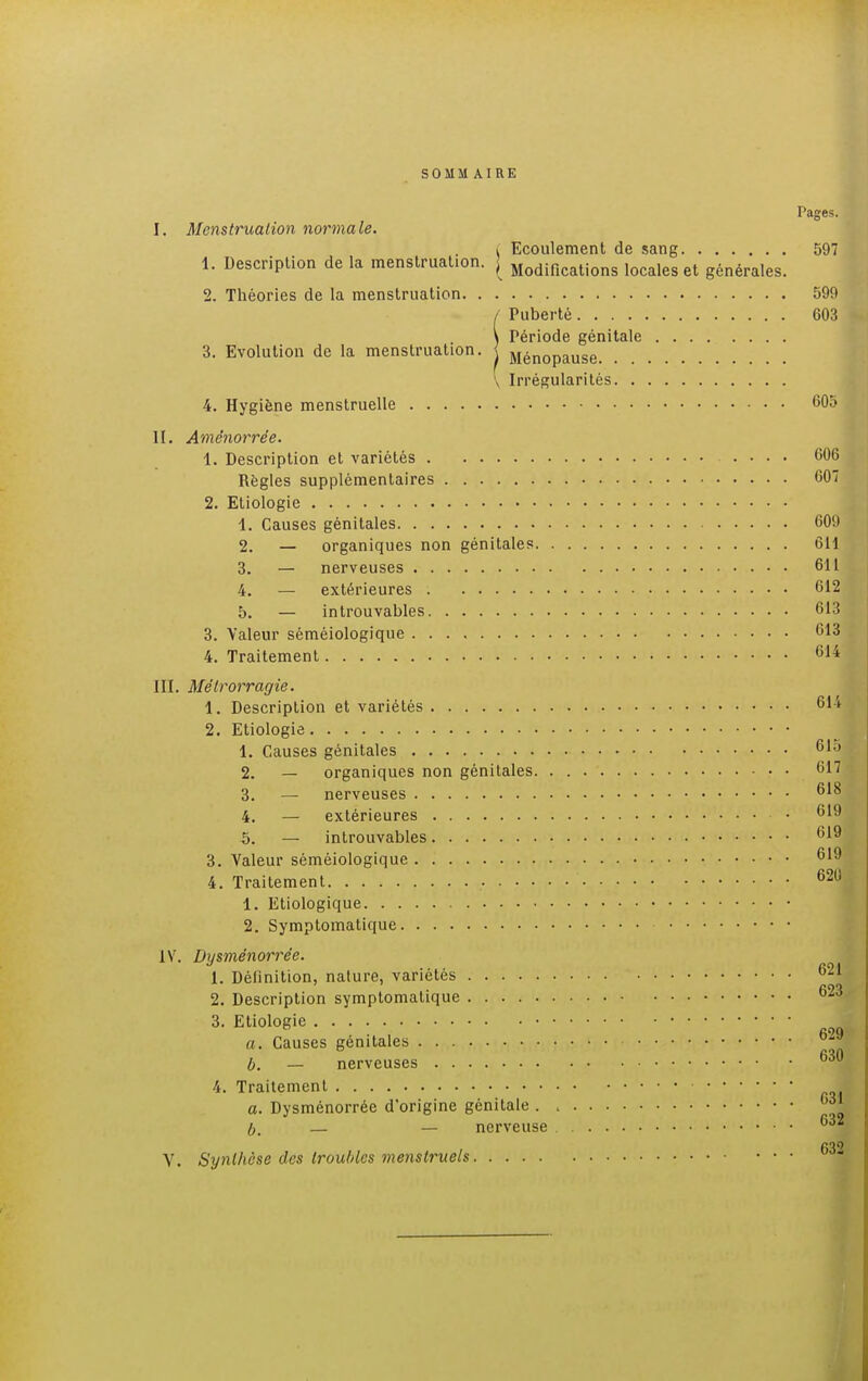 SOMM AIRE Pages. I. Menstruation normale. i Ecoulement de sang 597 1. Description de la menstruation. ^ Modifications locales el générales. 2. Théories de la menstruation 599 / Puberté 603 \ Période génitale 3. Evolution de la menstruation, j Ménopause V Irrégularités 4. Hygiène menstruelle 605 II. Amènorrée. 1. Description et variétés 606 Règles supplémentaires 607 2. Etiologie 1. Causes génitales 609 2. — organiques non génitales 611 3. — nerveuses 611 4. — extérieures 612 5. — introuvables 613 3. Valeur séméiologique 613 4. Traitement 614 III. Mélrorragie. 1. Description et variétés 614 2. Etiologie 1. Causes génitales 615 2. — organiques non génitales 617 3. — nerveuses 618 4. — extérieures • 619 5. — introuvables 619 3. Valeur séméiologique 619 4. Traitement .. 62U 1. Etiologique 2. Symptomatique IV. Dysménorrée. 1. néfinition. nature, variétés 621 623 2. Description symptomatique 3. Etiologie a. Causes génitales b. — nerveuses 4. Traitement a. Dysménorrée d'origine génitale f)3* b. — — nerveuse 632 i M0 V. Synthèse des troubles menstruels