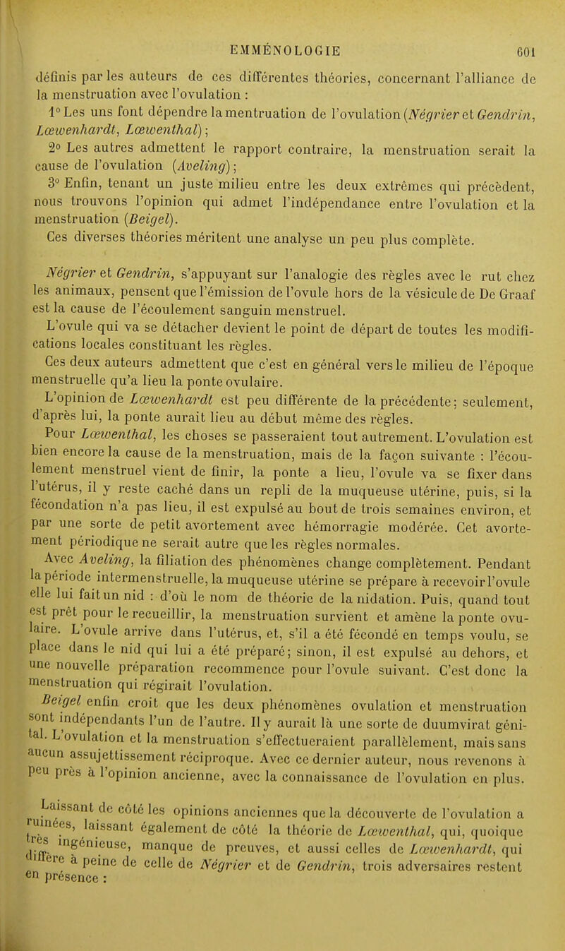 définis par les auteurs de ces différentes théories, concernant l'alliance de la menstruation avec l'ovulation : l°Les uns font dépendre lamentruation de l'ovulation (Négrier et Gendrin, Lœioenhardt, Lœwenthal) ; 2° Les autres admettent le rapport contraire, la menstruation serait la cause de l'ovulation (Aveling) ; 3° Enfin, tenant un juste milieu entre les deux extrêmes qui précèdent, nous trouvons l'opinion qui admet l'indépendance entre l'ovulation et la menstruation (Beigel). Ces diverses théories méritent une analyse un peu plus complète. Négrier et Gendrin, s'appuyant sur l'analogie des règles avec le rut chez les animaux, pensent que l'émission de l'ovule hors de la vésicule de De Graaf est la cause de l'écoulement sanguin menstruel. L'ovule qui va se détacher devient le point de départ de toutes les modifi- cations locales constituant les règles. Ces deux auteurs admettent que c'est en général vers le milieu de l'époque menstruelle qu'a lieu la ponte ovulaire. L'opinion de Lœivenhardt est peu différente de la précédente; seulement, d'après lui, la ponte aurait lieu au début même des règles. Pour Lœioenlhal, les choses se passeraient tout autrement. L'ovulation est bien encore la cause de la menstruation, mais de la façon suivante : l'écou- lement menstruel vient de finir, la ponte a lieu, l'ovule va se fixer dans l'utérus, il y reste caché dans un repli de la muqueuse utérine, puis, si la fécondation n'a pas lieu, il est expulsé au bout de trois semaines environ, et par une sorte de petit avortement avec hémorragie modérée. Cet avorte- ment périodique ne serait autre que les règles normales. Avec Aveling, la filiation des phénomènes change complètement. Pendant la période intermenstruelle, la muqueuse utérine se prépare à recevoir l'ovule elle lui faitunnid : d'où le nom de théorie de la nidation. Puis, quand tout est prêt pour le recueillir, la menstruation survient et amène la ponte ovu- laire. L'ovule arrive dans l'utérus, et, s'il a été fécondé en temps voulu, se place dans le nid qui lui a été préparé; sinon, il est expulsé au dehors, et une nouvelle préparation recommence pour l'ovule suivant. C'est donc la menstruation qui régirait l'ovulation. Beigel enfin croit que les deux phénomènes ovulation et menstruation sont indépendants l'un de l'autre. Il y aurait là une sorte de duumvirat géni- tal. L'ovulation et la menstruation s'effectueraient parallèlement, mais sans aucun assujettissement réciproque. Avec ce dernier auteur, nous revenons à peu près à l'opinion ancienne, avec la connaissance de l'ovulation en plus. > Laissant de côté les opinions anciennes que la découverte de l'ovulation a jumees, laissant également de côté la théorie de Lœioenthal, qui, quoique difT mFénieuse' manque de preuves, et aussi celles de Lœioenhardt, qui 1 ère a peine de celle de Négrier et de Gendrin, trois adversaires restent «n présence :