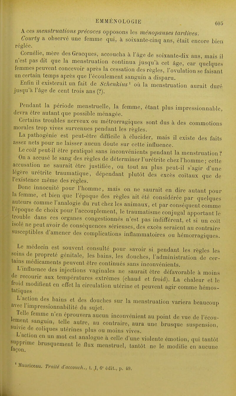 A ces menstruations précoces opposons les ménopauses tardives. Courty a observé une femme qui, à soixante-cinq ans, était encore bien réglée. Cornélie, mère des Gracques, accoucha à l'âge de soixante-dix ans, mais il n'est pas dit que la menstruation continua jusqu'à cet âge, car quelques femmes peuvent concevoir après la cessation des règles, l'ovulation se faisant un certain temps après que l'écoulement sanguin a disparu. Enfin il existerait un fait de Schenkius' où la menstruation aurait duré jusqu'à l'âge de cent trois ans (?). Pendant la période menstruelle, la femme, étant plus impressionnable, devra être autant que possible ménagée. Certains troubles nerveux ou métrorragiques sont dus à des commotions morales trop vives survenues pendant les règles. La pathogénie est peut-être difficile à élucider, mais il existe des faits assez nets pour ne laisser aucun doute sur cette influence. Le coït peut-il être pratiqué sans inconvénients pendant la menstruation? On a accusé le sang des règles de déterminer l'uré tri te chez l'homme; cette accusation ne saurait être justifiée, ou tout au plus peut-il s'agir'd'une légère urétrite traumatique, dépendant plutôt des excès coïtaux que de l'existence même des règles. Donc innocuité pour l'homme, mais on ne saurait en dire autant pour la femme, et bien que l'époque des règles ait été considérée par quelques auteurs comme l'analogie du rut chez les animaux, et par conséquent comme 1 époque de choix pour l'accouplement, le traumatisme conjugal apportant le trouble dans ces organes congestionnés n'est pas indifférent, et si un coït isole ne peut avoir de conséquences sérieuses, des excès seraient au contraire susceptibles d'amener des complications inflammatoires ou hémorragiques. Le médecin est souvent consulté pour savoir si pendant les règles les soins de propreté génitale, les bains, les douches, l'administration de cer- tains médicaments peuvent être continués sans inconvénients. L influence des injections vaginales ne saurait être défavorable à moins ûe recourir aux températures extrêmes (chaud et froid). La chaleur et le roid modifient en effet la circulation utérine et peuvent agir comme hémos- tatiques L'action des bains et des douches sur la menstruation variera beaucoup avec 1 impressionnabilité du sujet. Telle femme n'en éprouvera aucun inconvénient au point de vue de l'écou- ement sanguin, telle autre, au contraire, aura une brusque suspension, feu vie de cohques utérines plus ou moins vives. Lactioa en un mot es] analogue à celle d'une violente émotion, qui tantôt supprime brusquement le flux menstruel, tantôt ne le modilie en aucune 1 Mauriceau. Traité daccouch., t. J, 6» ùdil., p. 49.