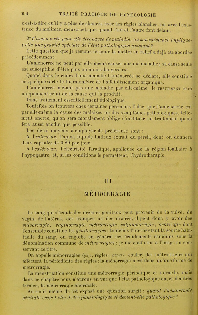 c'est-à-dire qu'il y a plus de chances avec les règles blanches, ou avec l'exis- tence du molimen menstruel, que quand l'un et l'autre font défaut. 2° L'aménorrée peut-elle être cause de maladie, ou son existence implique- t-elle une gravité spéciale de l'état pathologique existant ? Cette question que je résume ici pour la mettre en relief a déjà été abordée précédemment. L'aménorrée ne peut par elle-même causer aucune maladie ; sa cause seule est susceptible d'être plus ou moins dangereuse. Quand dans le cours d'une maladie l'aménorrée se déclare, elle constitue en quelque sorte le thermomètre de l'affaiblissement organique. L'aménorrée n'étant pas une maladie par elle-même, le traitement sera uniquement celui de la cause qui la produit. Donc traitement essentiellement étiologique. Toutefois on trouvera chez certaines personnes l'idée, que J'aménorrée est par elle-même la cause des malaises ou des symptômes pathologiques, telle- ment ancrée, qu'on sera moralement obligé d'instituer un traitement qu'on fera aussi anodin que possible. Les deux moyens à employer de préférence sont : A Y intérieur, l'apiol, liquide huileux extrait du persil, dont on donnera deux capsules de 0,20 par jour. A Y extérieur, l'électricité faradique, appliquée de la région lombaire à l'hypogastre, et, si les conditions le permettent, l'hydrothérapie. III MÉTRORRAGIE Le sang qui s'écoule des organes génitaux peut provenir de la vulve, du vagin, de l'utérus, des trompes ou des ovaires; il peut donc y avoir des vulvorragie, vaginorragie, métrorragie, salpingorragie, ovarragie dont l'ensemble constitue les génitorragies; toutefois l'utérus étant la source habi- tuelle du sang, on englobe en général ces écoulements sanguins sous la dénomination commune de métrorragies ; je me conforme à l'usage en con- servant ce titre. On appelleménorragies (^v, règles; payEtv, couler) des métrorragies qui affectent la périodicité des règles ; la ménorragie n'est donc qu'une forme de métrorragie. La menstruation constitue une métrorragie périodique et normale, niais dans ce chapitre nous n'aurons en vue que l'état pathologique ou, en d'autres termes, la métrorragie anormale. Au seuil même de cet exposé une question surgit : quand l'hémorragie génitale cesse-l-elle d'être physiologique et devient-elle pathologique ?