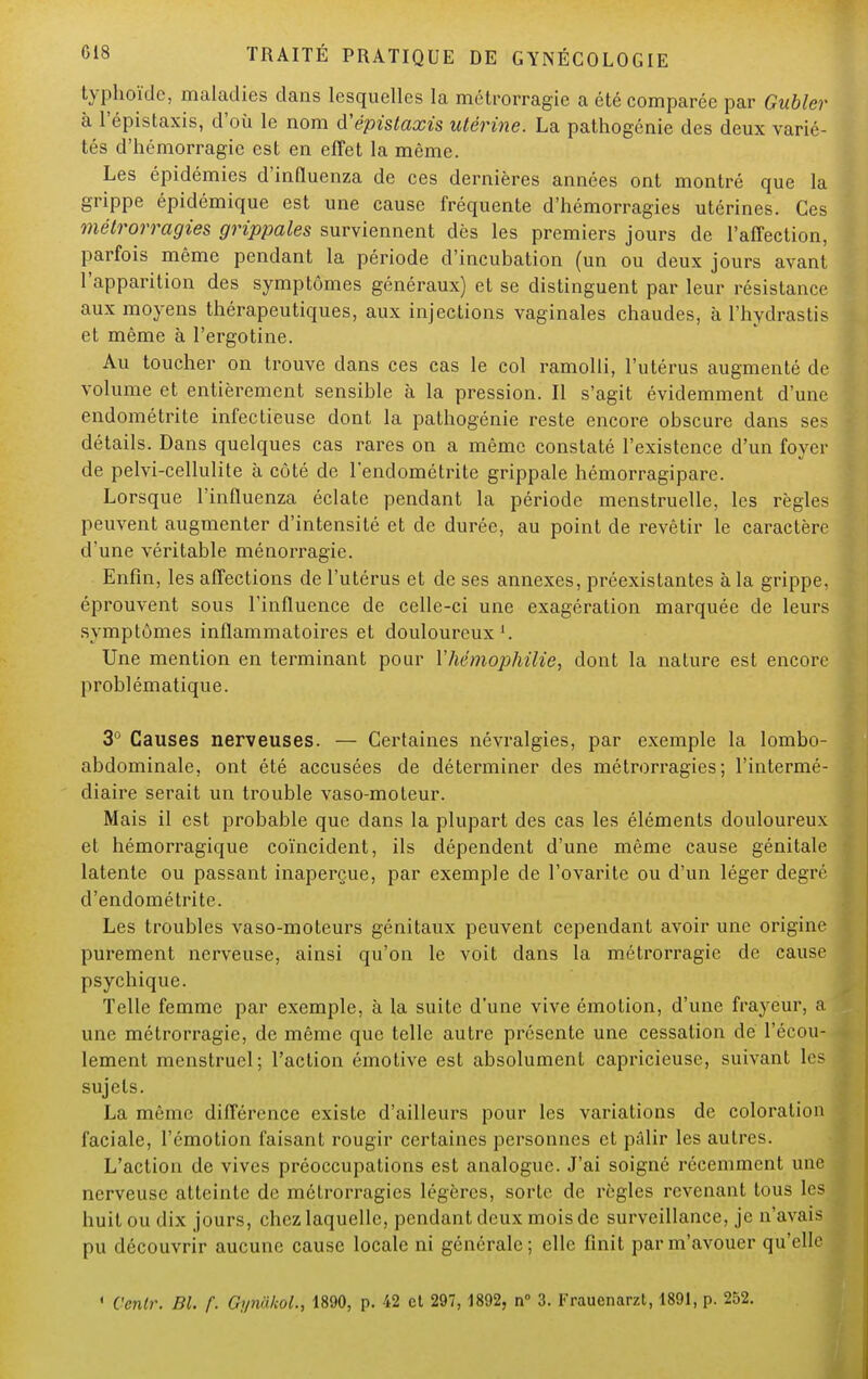 typhoïde, maladies dans lesquelles la métrorragie a été comparée par Gubler à l'épistaxis, d'où le nom d'épislaxis utérine. La pathogénie des deux varié- tés d'hémorragie est en effet la même. Les épidémies d'influenza de ces dernières années ont montré que la grippe épidémique est une cause fréquente d'hémorragies utérines. Ces métrorragies grippales surviennent dès les premiers jours de l'affection, parfois même pendant la période d'incubation (un ou deux jours avant l'apparition des symptômes généraux) et se distinguent par leur résistance aux moyens thérapeutiques, aux injections vaginales chaudes, à l'hydrastis et même à l'ergotine. Au toucher on trouve dans ces cas le col ramolli, l'utérus augmenté de volume et entièrement sensible à la pression. Il s'agit évidemment d'une endométrite infectieuse dont la pathogénie reste encore obscure dans ses détails. Dans quelques cas rares on a même constaté l'existence d'un foyer de pelvi-cellulite à côté de l'endométrite grippale hémorragipare. Lorsque l'influenza éclate pendant la période menstruelle, les règles peuvent augmenter d'intensité et de durée, au point de revêtir le caractère d'une véritable ménorragie. Enfin, les affections de l'utérus et de ses annexes, préexistantes à la grippe, éprouvent sous l'influence de celle-ci une exagération marquée de leurs symptômes inflammatoires et douloureux Une mention en terminant pour Y hémophilie, dont la nature est encore problématique. 3° Causes nerveuses. — Certaines névralgies, par exemple la lombo- abdominale, ont été accusées de déterminer des métrorragies; l'intermé- diaire serait un trouble vaso-moteur. Mais il est probable que dans la plupart des cas les éléments douloureux et hémorragique coïncident, ils dépendent d'une même cause génitale latente ou passant inaperçue, par exemple de l'ovarite ou d'un léger degré d'endométrite. Les troubles vaso-moteurs génitaux peuvent cependant avoir une origine purement nerveuse, ainsi qu'on le voit dans la métrorragie de cause psychique. Telle femme par exemple, à la suite d'une vive émotion, d'une frayeur, a une métrorragie, de même que telle autre présente une cessation dé l'écou- lement menstruel; l'action émotive est absolument capricieuse, suivant les sujets. La même différence existe d'ailleurs pour les variations de coloration faciale, l'émotion faisant rougir certaines personnes et pâlir les autres. L'action de vives préoccupations est analogue. J'ai soigné récemment une nerveuse atteinte de métrorragies légères, sorte de règles revenant tous les huit ou dix jours, chez laquelle, pendant deux mois de surveillance, je n'avais pu découvrir aucune cause locale ni générale; elle finit parm'avouer qu'elle ' Venir. BU f. Gyn&koW, 1890, p. 42 et 297, 1892, n° 3. Frauenarzt, 1891, p. 252.