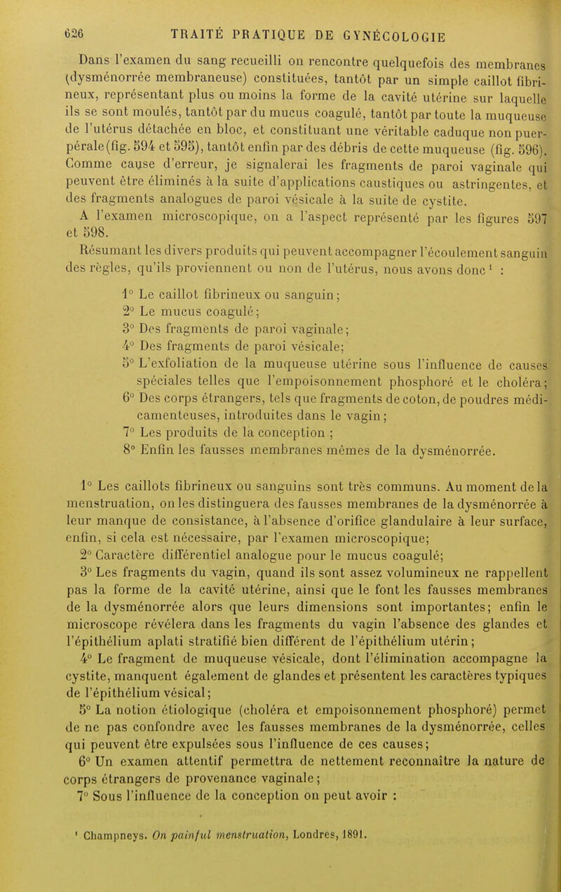 Dans l'examen du sang recueilli on rencontre quelquefois des membranes (dysménorrée membraneuse) constituées, tantôt par un simple caillot fibri- neux, représentant plus ou moins la forme de la cavité utérine sur laquelle ils se sont moulés, tantôt par du mucus coagulé, tantôt par toute la muqueuse de l'utérus détachée en bloc, et constituant une véritable caduque non puer- pérale (fig. 594 et 595), tantôt enfin par des débris de cette muqueuse (fig. 596). Gomme cause d'erreur, je signalerai les fragments de paroi vaginale qui peuvent être éliminés à la suite d'applications caustiques ou astringentes, et des fragments analogues de paroi vésicale à la suite de cystite. A l'examen microscopique, on a l'aspect représenté par les figures 597 et 598. Résumant les divers produits qui peuvent accompagner l'écoulement sanguin des règles, qu'ils proviennent ou non de l'utérus, nous avons donc1 : 1° Le caillot fibrineux ou sanguin ; 2° Le mucus coagulé ; 3° Des fragments de paroi vaginale; 4° Des fragments de paroi vésicale; 5° L'exfoliation de la muqueuse utérine sous l'influence de causes, spéciales telles que l'empoisonnement phosphoré et le choléra; 6° Des corps étrangers, tels que fragments de coton, de poudres médi- camenteuses, introduites dans le vagin; 7° Les produits de la conception ; 8° Enfin les fausses membranes mêmes de la dysménorrée. 1° Les caillots fibrineux ou sanguins sont très communs. Au moment delà menstruation, on les distinguera des fausses membranes de la dysménorrée à leur manque de consistance, à l'absence d'orifice glandulaire à leur surface, enfin, si cela est nécessaire, par l'examen microscopique; 2° Caractère différentiel analogue pour le mucus coagulé; 3° Les fragments du vagin, quand ils sont assez volumineux ne rappellent pas la forme de la cavité utérine, ainsi que le font les fausses membranes de la dysménorrée alors que leurs dimensions sont importantes; enfin le microscope révélera dans les fragments du vagin l'absence des glandes et l'épithélium aplati stratifié bien différent de l'épithélium utérin; 4° Le fragment de muqueuse vésicale, dont l'élimination accompagne la cystite, manquent également de glandes et présentent les caractères typiques de l'épithélium vésical; 5° La notion étiologique (choléra et empoisonnement phosphoré) permet de ne pas confondre avec les fausses membranes de la dysménorrée, celles qui peuvent être expulsées sous l'influence de ces causes; 6° Un examen attentif permettra de nettement reconnaître la nature de corps étrangers de provenance vaginale; 7° Sous l'influence de la conception on peut avoir : 1 Champneys. On painf ul menstruation, Londres, 1891.