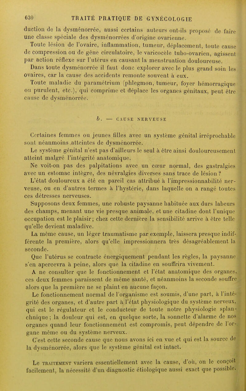 duction de la dysménorrée, aussi certains auteurs ont-ils proposé de faire une classe spéciale des dysménorrées d'origine ovarienne. Toute lésion de l'ovaire, inflammation, tumeur, déplacement, toute cause de compression ou de gêne circulatoire, le varicocèle tubo-ovarien, agissent par action réflexe sur l'utérus en causant la menstruation douloureuse. Dans toute dysménorrée il faut donc explorer avec le plus grand soin les ovaires, car la cause des accidents remonte souvent à eux. Toute maladie du paramétrium (phlegmon, tumeur, foyer hémorragique ou purulent, etc.), qui comprime et déplace les organes génitaux, peut être cause de dysménorrée. b. — CAUSE NERVEUSE Certaines femmes ou jeunes filles avec un système génital irréprochable sont néanmoins .atteintes de dysménorrée. Le système génital n'est pas d'ailleurs le seul à être ainsi douloureusement atteint malgré l'intégrité anatomique. Ne voit-on pas des palpitations avec un cœur normal, des gastralgies avec un estomac intègre, des névralgies diverses sans trace de lésion ? L'état douloureux a été en pareil cas attribué à l'impressionnabilité ner- veuse, ou en d'autres termes à l'hystérie, dans laquelle on a rangé toutes ces détresses nerveuses. Supposons deux femmes, une robuste paysanne habituée aux durs labeurs des champs, menant une vie presque animale, et une citadine dont l'unique occupation est le plaisir; chez cette dernière la sensibilité arrive à être telle qu'elle devient maladive. La même cause, un léger traumatisme par exemple, laissera presque indif- férente la première, alors qu'elle impressionnera très désagréablement la seconde. Que l'utérus se contracte énergiquement pendant les règles, la paysanne s'en apercevra à peine, alors que la citadine en souffrira vivement. A ne consulter que le fonctionnement et l'état anatomique des organes, ces deux femmes paraissent de même santé, et néanmoins la seconde souffre alors que la première ne se plaint en aucune façon. Le fonctionnement normal de l'organisme est soumis, d'une part, à l'inté- grité des organes, et d'autre part à l'état physiologique du système nerveux, qui est le régulateur et le conducteur de toute notre physiologie splan- chnique ; la douleur qui est, en quelque sorte, la sonnette d'alarme de nos organes quand leur fonctionnement est compromis, peut dépendre de l'or- gane même ou du système nerveux. C'est cette seconde cause que nous avons ici en vue et qui est la source de la dysménorrée, alors que le système génital est intact. Le traitement variera essentiellement avec la cause, d'où, on le coix..!1 facilement, la nécessité d'un diagnostic étiologique aussi exact que possible