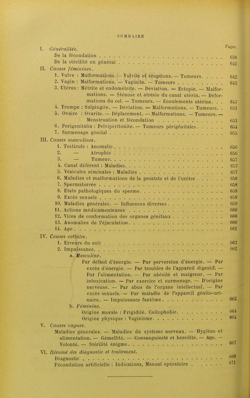 SOMMAIRE I. Généralités. Pascs. De la fécondation G38 De la stérilité en général 642 II. Causes féminines. 1. Vulve : Malformations. — Vulvite et éruptions. — Tumeurs 642 2. Vagin : Malformations. — Vaginite. — Tumeurs 643 3. Utérus: Métrite et endométrite. — Déviation. — Ectopie. — Malfor- mations. — Sténose et atrésie du canal utérin. — Défor- mations du col. — Tumeurs. — Ecoulements utérins. . . 643 4. Trompe : Salpingite. — Déviation. — Malformations. — Tumeurs. . 651 5. Ovaire : Ovarite. — Déplacement. — Malformations. — Tumeurs.— Menstruation et fécondation 653 6. Perigenitalia : Pelvipéritonite. — Tumeurs périgénitales 654 7. Surmenage génital 655 III. Causes masculines. 1. Testicule : Anomalie 656 2. — Atrophie 656 3. — Tumeur 657 4. Canal déférent : Maladies 657 5. Vésicules séminales : Maladies 657 6. Maladies et malformations de la prostate et de l'urètre 658 7. Spermatorrée 658 8. Etats pathologiques du sperme 659 9. Excès sexuels 659 10. Maladies générales. — Influences diverses 659 11. Actions médicamenteuses 660 12. Vices de conformation des organes génitaux 660 13. Anomalies de l'éjaculation 660 14. Age 661 IV. Causes coïlales. 1. Erreurs du coït 662 2. Impuissance 662 a. Masculine. Par défaut d'énergie. — Par perversion d'énergie. — Par excès d'énergie. — Par troubles de l'appareil digestif. — Par l'alimentation. — Par obésité et maigreur. — Par intoxication. — Par exercice et surmenage. — D'origine nerveuse. — Par abus de l'organe intellectuel. — Par excès sexuels. — Par maladie de l'appareil génito-uri- naire. — Impuissance fantôme 662 b. Féminine. Origine morale : Frigidité. Coïtophobie L'64 Origine physique : Vaginisme 664 V. Causes vagues. Maladies générales. — Maladies du système nerveux. — Hygiène et alimentation. — Gémellité. — Consanguinité et hérédité. — Age. — Volonté. — Stérilité énigme 667 VJ. Résumé des diagnostic et traitement. Diagnostic 669 Fécondation artificielle : Indications, Manuel opératoire