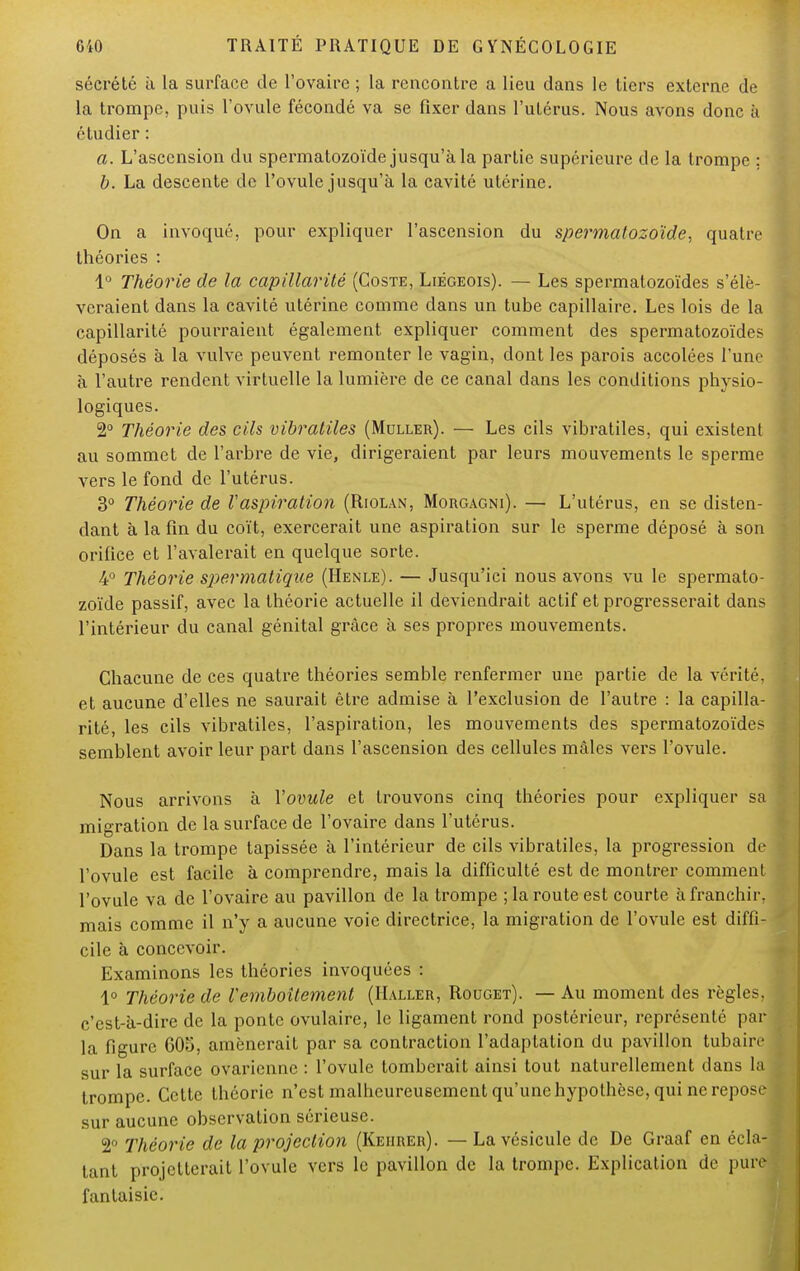 sécrété à la surface de l'ovaire ; la rencontre a lieu dans le tiers externe de la trompe, puis l'ovule fécondé va se fixer dans l'utérus. Nous avons donc à étudier : a. L'ascension du spermatozoïde jusqu'à la partie supérieure de la trompe ; b. La descente de l'ovule jusqu'à la cavité utérine. On a invoqué, pour expliquer l'ascension du spermatozoïde, quatre théories : 1° Théorie de la capillarité (Coste, Liégeois). — Les spermatozoïdes s'élè- veraient dans la cavité utérine comme dans un tube capillaire. Les lois de la capillarité pourraient également expliquer comment des spermatozoïdes déposés à la vulve peuvent remonter le vagin, dont les parois accolées l'une à l'autre rendent virtuelle la lumière de ce canal dans les conditions physio- logiques. 2° Théorie des cils vibratiles (Muller). — Les cils vibratiles, qui existent au sommet de l'arbre de vie, dirigeraient par leurs mouvements le sperme vers le fond de l'utérus. 3° Théorie de l'aspiration (Riolan, Morgagni). — L'utérus, en se disten- dant à la fin du coït, exercerait une aspiration sur le sperme déposé à son orifice et l'avalerait en quelque sorte. 4° Théorie spermatique (Henle). — Jusqu'ici nous avons vu le spermato- zoïde passif, avec la théorie actuelle il deviendrait actif et progresserait dans l'intérieur du canal génital grâce à ses propres mouvements. Chacune de ces quatre théories semble renfermer une partie de la vérité, et aucune d'elles ne saurait êti'e admise à l'exclusion de l'autre : la capilla- rité, les cils vibratiles, l'aspiration, les mouvements des spermatozoïdes semblent avoir leur part dans l'ascension des cellules mâles vers l'ovule. Nous arrivons à Vovule et trouvons cinq théories pour expliquer sa migration de la surface de l'ovaire dans l'utérus. Dans la trompe tapissée à l'intérieur de cils vibratiles, la progression de l'ovule est facile à comprendre, mais la difficulté est de montrer comment l'ovule va de l'ovaire au pavillon de la trompe ; la route est courte à franchir, mais comme il n'y a aucune voie directrice, la migration de l'ovule est diffi- cile à concevoir. Examinons les théories invoquées : 1° Théorie de l'emboîtement (Haller, Rouget). — Au moment des règles, c'est-à-dire de la ponte ovulaire, le ligament rond postérieur, représenté par la figure 605, amènerait par sa contraction l'adaptation du pavillon tubaire sur la surface ovarienne : l'ovule tomberait ainsi tout naturellement dans la trompe. Cette théorie n'est malheureusement qu'une hypothèse, qui ne reposr sur aucune observation sérieuse. 2° Théorie de la projection (Kehrer). — La vésicule de De Graaf en écla- tant projetterait l'ovule vers le pavillon de la trompe. Explication de pure fantaisie.