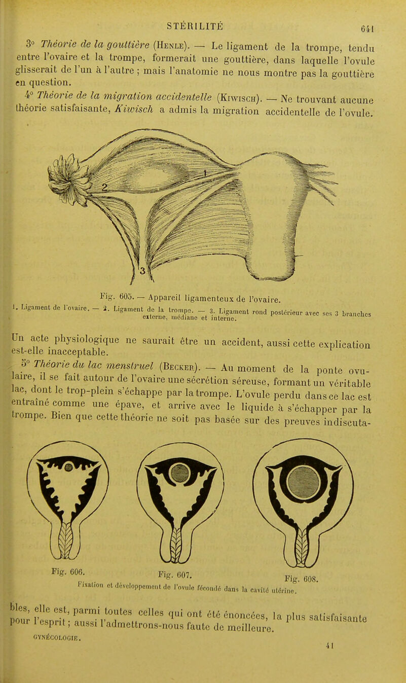 641 3° Théorie de la gouttière (Henle). — Le ligament de la trompe, tendu entre l'ovaire et la trompe, formerait une gouttière, dans laquelle l'ovule glisserait de l'un à l'autre ; mais l'anatomie ne nous montre pas la gouttière en question. 4° Théorie de la migration accidentelle (Kiwisch). — Ne trouvant aucune théorie satisfaisante, Kiwisch a admis la migration accidentelle de l'ovule. Fig. 605. — Appareil ligamenteux de l'ovaire. 1. Ligament de l'ovaire. - 2. Ligament de la trompe. - 3. Ligament rond externe, médiane et interne. postérieur avec ses 3 branches Un acte physiologique ne saurait être un accident, aussi cette explication est-elle inacceptable. V Théorie du lac menstruel (Becker). - Au moment de la ponte ovu- aire il se fait autour de l'ovaire une sécrétion séreuse, formant un véritable lac dont le trop-plein s'échappe par la trompe. L'ovule perdu dans ce lac est entraîne comme une épave, et arrive avec le liquide à s'échapper par la trompe. Bien que cette théorie ne soit pas basée sur des preuves indiscuta- Fig. 600. Fig. 007. Fig. 008. Pixation et développement do l'ovule fécondé dans la cavité ulér pi; 1W SVïr,/*8' î* « I Pl«» satisfaisante FJur i esprit, aussi 1 admettrons-nous faute de meilleure. GYNÉCOLOGIE. •il