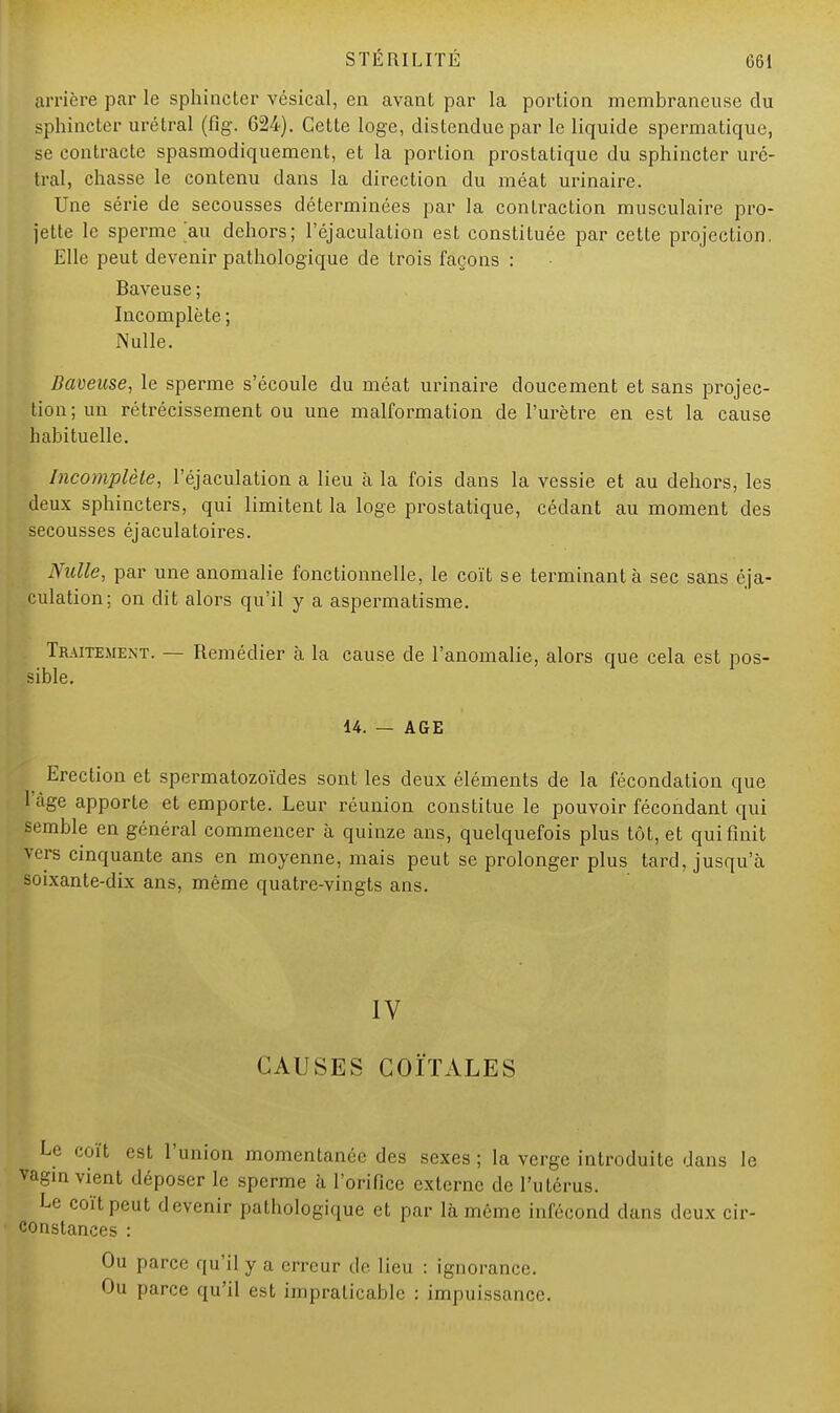 arrière par le sphincter vésical, en avant par la portion membraneuse du sphincter urétral (fîg\ 624). Cette loge, distendue par le liquide spermatique, se contracte spasmodiquement, et la portion prostatique du sphincter uré- tral, chasse le contenu dans la direction du méat urinaire. Une série de secousses déterminées par la contraction musculaire pro- jette le sperme >u dehors; l'éjaculation est constituée par cette projection, Elle peut devenir pathologique de trois façons : Baveuse ; Incomplète ; Nulle. Baveuse, le sperme s'écoule du méat urinaire doucement et sans projec- tion; un rétrécissement ou une malformation de l'urètre en est la cause habituelle. Incomplète, l'éjaculation a lieu à la fois dans la vessie et au dehors, les deux sphincters, qui limitent la loge prostatique, cédant au moment des secousses éjaculatoires. Nulle, par une anomalie fonctionnelle, le coït se terminant à sec sans éja- culation; on dit alors qu'il y a aspermatisme. Traitement. — Remédier à la cause de l'anomalie, alors que cela est pos- sible. 14. — AGE Erection et spermatozoïdes sont les deux éléments de la fécondation que l'âge apporte et emporte. Leur réunion constitue le pouvoir fécondant qui semble en général commencer à quinze ans, quelquefois plus tôt, et qui finit prs cinquante ans en moyenne, mais peut se prolonger plus tard, jusqu'à soixante-dix ans, même quatre-vingts ans. IV CAUSES COÏTALES Le coït est l'union momentanée des sexes ; la verge introduite dans le vagin vient déposer le sperme à l'orifice externe de l'utérus. Le coït peut devenir pathologique et par là même infécond dans deux cir- constances : Ou parce qu'il y a erreur de lieu : ignorance. Ou parce qu'il est impraticable : impuissance.