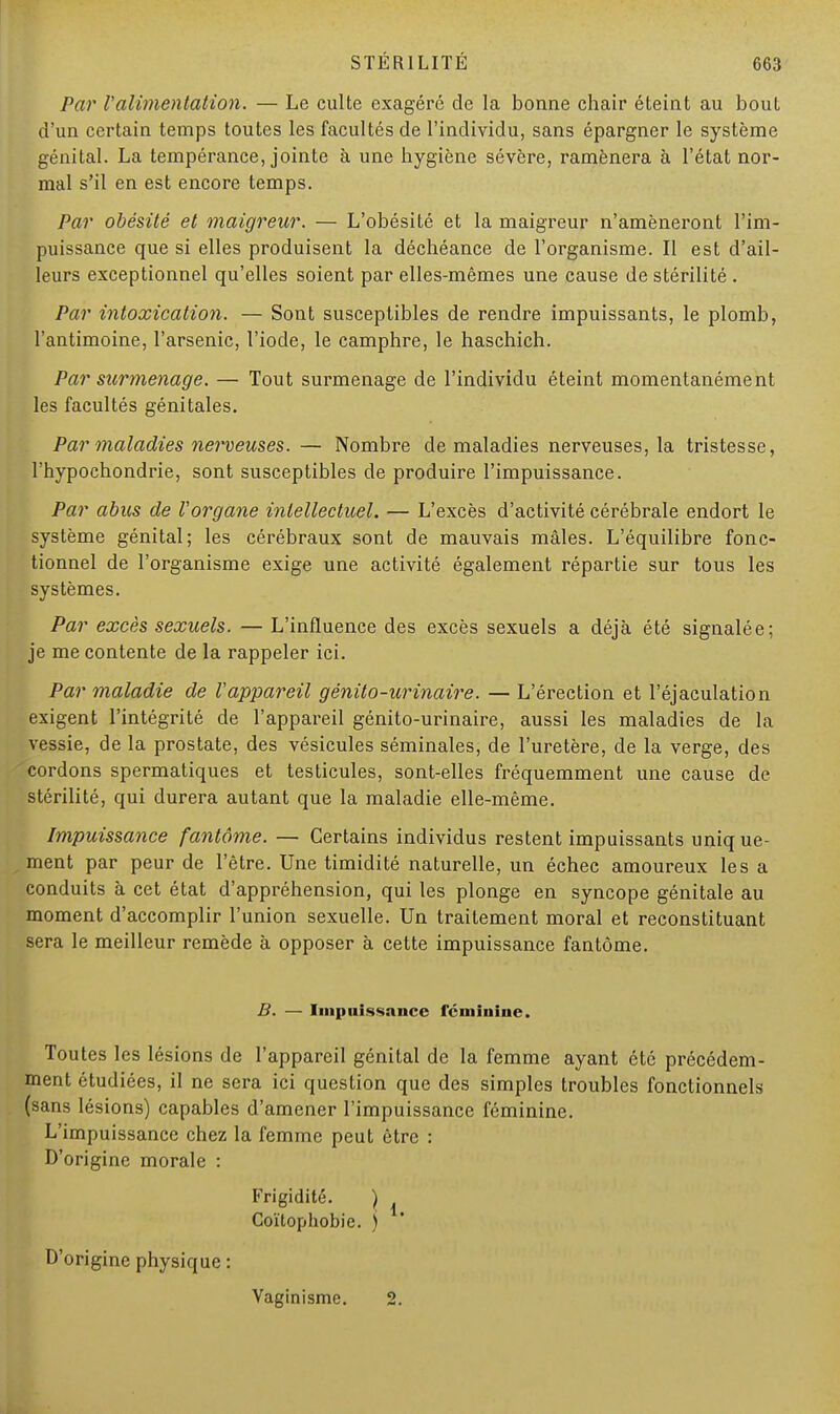 Par Valimentation. — Le culte exagéré de la bonne chair éteint au bout d'un certain temps toutes les facultés de l'individu, sans épargner le système génital. La tempérance, jointe à une hygiène sévère, ramènera à l'état nor- mal s'il en est encore temps. Par obésité et maigreur. — L'obésité et la maigreur n'amèneront l'im- puissance que si elles produisent la déchéance de l'organisme. Il est d'ail- leurs exceptionnel qu'elles soient par elles-mêmes une cause de stérilité . Par intoxication. — Sont susceptibles de rendre impuissants, le plomb, l'antimoine, l'arsenic, l'iode, le camphre, le haschich. Par surmenage. — Tout surmenage de l'individu éteint momentanément les facultés génitales. Par maladies nerveuses. — Nombre de maladies nerveuses, la tristesse, l'hypochondrie, sont susceptibles de produire l'impuissance. Par abus de l'organe intellectuel. — L'excès d'activité cérébrale endort le système génital; les cérébraux sont de mauvais mâles. L'équilibre fonc- tionnel de l'organisme exige une activité également répartie sur tous les systèmes. Par excès sexuels. — L'influence des excès sexuels a déjà été signalée; je me contente de la rappeler ici. Par maladie de l'appareil génito-urinaire. — L'érection et l'éjaculation exigent l'intégrité de l'appareil génito-urinaire, aussi les maladies de la vessie, de la prostate, des vésicules séminales, de l'uretère, de la verge, des cordons spermatiques et testicules, sont-elles fréquemment une cause de stérilité, qui durera autant que la maladie elle-même. Impuissance fantôme. — Certains individus restent impuissants uniq ue- ment par peur de l'être. Une timidité naturelle, un échec amoureux les a conduits à cet état d'appréhension, qui les plonge en syncope génitale au moment d'accomplir l'union sexuelle. Un traitement moral et reconstituant sera le meilleur remède à opposer à cette impuissance fantôme. B. — Impuissance féminine. Toutes les lésions de l'appareil génital de la femme ayant été précédem- ment étudiées, il ne sera ici question que des simples troubles fonctionnels (sans lésions) capables d'amener l'impuissance féminine. L'impuissance chez la femme peut être : D'origine morale : Frigidité. ) Coïtophobie. j D'origine physique : Vaginisme. 2.