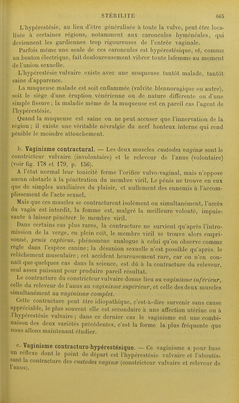 L'hypérestésie, au lieu d'être généralisée à toute la vulve, peut être loca- lisée à certaines régions, notamment aux caroncules hyménéales, qui deviennent les gardiennes trop rigoureuses de l'entrée vaginale. Parfois même une seule de ces caroncules est hypérestésique, et, comme un bouton électrique, fait douloureusement vibrer toute lafemme au moment de l'union sexuelle. L'hypérestésie vulvaire existe avec une muqueuse tantôt malade, tantôt saine d'apparence. La muqueuse malade est soit enflammée (vulvite blennoragique ou autre), soit le siège d'une éruption vénérienne ou de nature différente ou d'une simple fissure ; la maladie même de la muqueuse est en pareil cas l'agent de l'hypérestésie. Quand la muqueuse est saine on ne peut accuser que l'innervation de la région ; il existe une véritable névralgie du nerf honteux interne qui rend pénible le moindre attouchement. b. Vaginisme contractural. — Les deux muscles custodes vaginse sont le constricteur vulvaire (involontaire) et le releveur de l'anus (volontaire) (voir fïg. 178 et 179, p. 156). A l'état normal leur tonicité ferme l'orifice vulvo-vaginal, mais n'oppose aucun obstacle à la pénétration du membre viril. Le pénis ne trouve en eux que de simples auxiliaires du plaisir, et nullement des ennemis à l'accom- plissement de l'acte sexuel. Mais que ces muscles se contracturent isolément ou simultanément, l'accès du vagin est interdit, la femme est, malgré la meilleure volonté, impuis- sante à laisser pénétrer le membre viril. Dans certains cas plus rares, la contracture ne survient qu'après l'intro- mission de la verge, en plein coït, le membre viril se trouve alors empri- sonné, pénis captivus, phénomène analogue à celui qu'on observe comme règle dans l'espèce canine; la désunion sexuelle n'est possible qu'après- le relâchement musculaire ; cet accident heureusement rare, car on n'en con- naît que quelques cas dans la science, est dû à la contracture du releveur, seul assez puissant pour produire pareil résultat. Le contracture du constricteur vulvaire donne lieu au vaginisme inférieur, celle du releveur de l'anus au vaginisme supérieur, et celle des deux muscles simultanément au vaginisme complet. Cette contracture peut être idiopathique, c'est-à-dire survenir sans cause appréciable, le plus souvent elle est secondaire à une affection utérine ou à I hypérestésie vulvaire; dans ce dernier cas le vaginisme est une combi- naison des deux variétés précédentes, c'est la forme la plus fréquente que nous allons maintenant étudier. c Vaginisme contracturo-hypérestésique. — Ce vaginisme a pour base  réflexe dont le Point de départ est l'hypérestésie vulvaire et l'aboutis- sant la contracture des custodes vaginse (constricteur vulvaire et releveur de 1 anus).