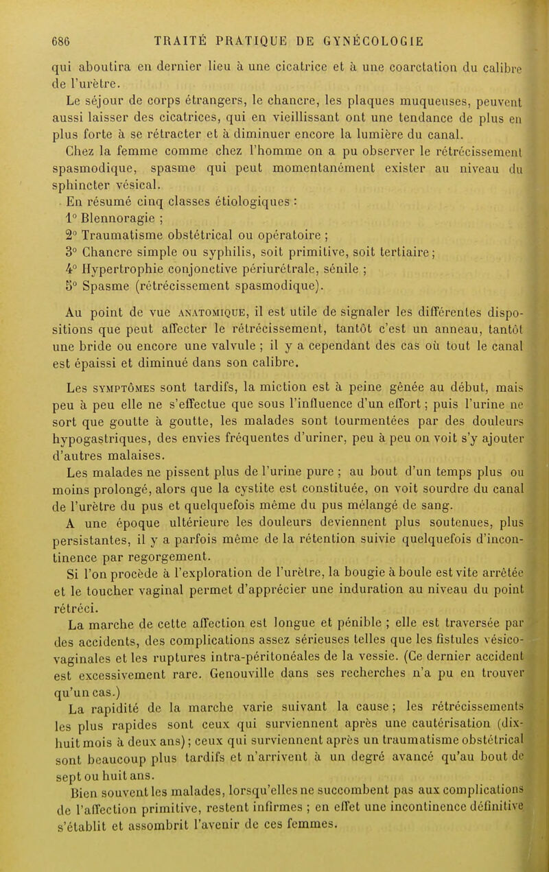 qui aboutira eu dernier lieu à une cicatrice et à une coarctation du calibre de l'urètre. Le séjour de corps étrangers, le chancre, les plaques muqueuses, peuvent aussi laisser des cicatrices, qui en vieillissant ont une tendance de plus en plus forte à se rétracter et à diminuer encore la lumière du canal. Chez la femme comme chez l'homme on a pu observer le rétrécissement spasmodique, spasme qui peut momentanément exister au niveau du sphincter vésical. En résumé cinq classes étiologiques : 1° Blennoragie ; 2° Traumatisme obstétrical ou opératoire ; 3° Chancre simple ou syphilis, soit primitive, soit tertiaire ; 4° Hypertrophie conjonctive périurétrale, sénile ; 5° Spasme (rétrécissement spasmodique). Au point de vue anatomique, il est utile de signaler les différentes dispo- sitions que peut affecter le rétrécissement, tantôt c'est un anneau, tantùl une bride ou encore une valvule ; il y a cependant des cas où tout le canal est épaissi et diminué dans son calibre. Les symptômes sont tardifs, la miction est à peine gênée au début, mais peu à peu elle ne s'effectue que sous l'influence d'un effort ; puis l'urine ne sort que goutte à goutte, les malades sont tourmentées par des douleurs hypogastriques, des envies fréquentes d'uriner, peu à peu on voit s'y ajouter d'autres malaises. Les malades ne pissent plus de l'urine pure ; au bout d'un temps plus ou moins prolongé, alors que la cystite est constituée, on voit sourdre du canal de l'urètre du pus et quelquefois même du pus mélangé de sang. A une époque ultérieure les douleurs deviennent plus soutenues, plus persistantes, il y a parfois même de la rétention suivie quelquefois d'incon- tinence par regorgement. Si l'on procède à l'exploration de l'urètre, la bougie à boule est vite arrêtée et le toucher vaginal permet d'apprécier une induration au niveau du point rétréci. La marche de cette affection est longue et pénible ; elle est traversée par des accidents, des complications assez sérieuses telles que les fistules vésico- vaginales et les ruptures intra-péritonéales de la vessie. (Ce dernier accident est excessivement rare. Genouville dans ses recherches n'a pu en trouver qu'un cas.) La rapidité de la marche varie suivant la cause ; les rétrécissements les plus rapides sont ceux qui surviennent après une cautérisation (dix- huit mois à deux ans) ; ceux qui surviennent après un traumatisme obstétrical sont beaucoup plus tardifs et n'arrivent à un degré avancé qu'au bout de sept ou huit ans. Bien souvent les malades, lorsqu'elles ne succombent pas aux complications de l'affection primitive, restent infirmes ; en effet une incontinence définitive s'établit et assombrit l'avenir de ces femmes.