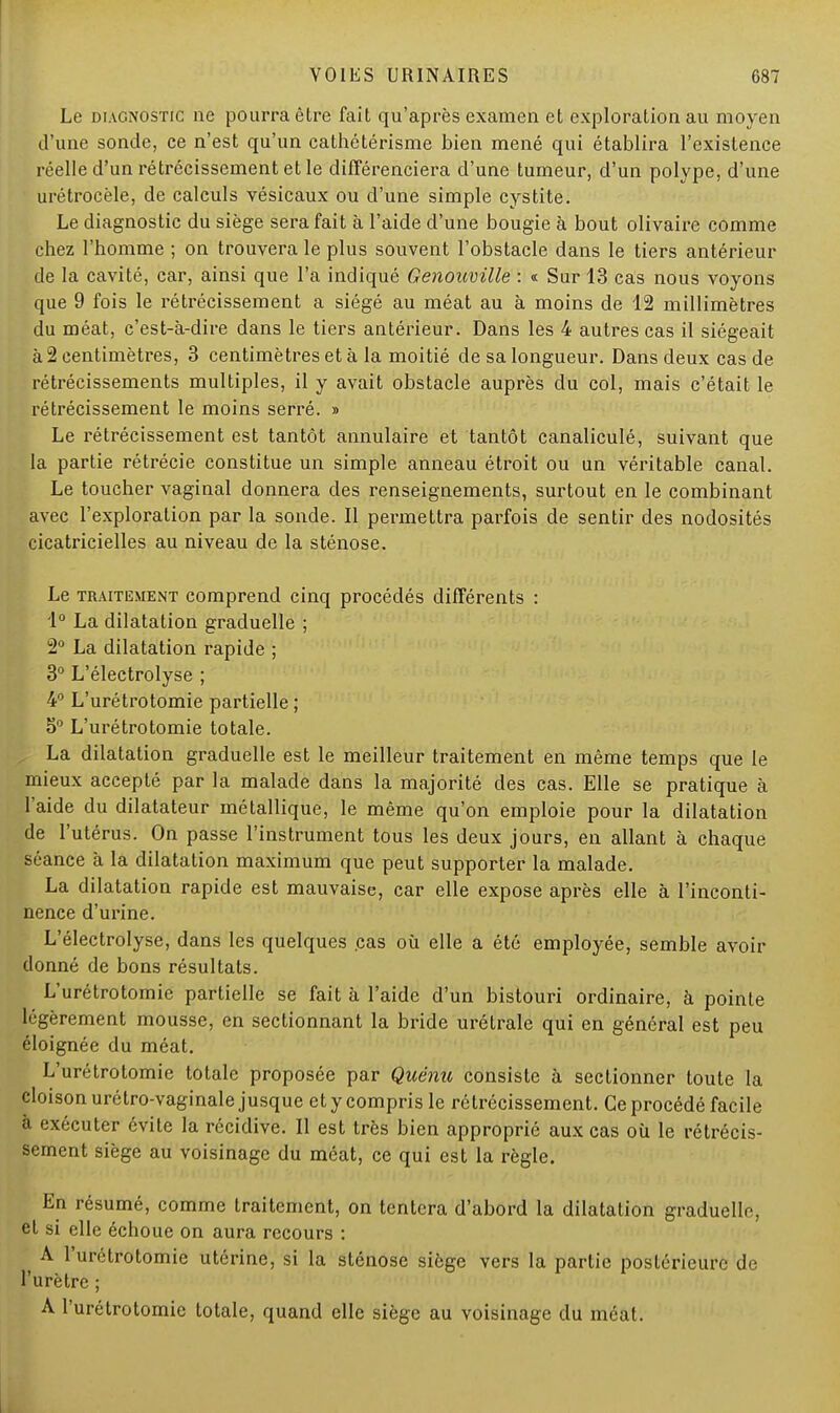 Le diagnostic ne pourra être fait qu'après examen et exploration au moyen d'une sonde, ce n'est qu'un cathétérisme bien mené qui établira l'existence réelle d'un rétrécissement et le différenciera d'une tumeur, d'un polype, d'une urétrocèle, de calculs vésicaux ou d'une simple cystite. Le diagnostic du siège sera fait à l'aide d'une bougie à bout olivaire comme chez l'homme ; on trouvera le plus souvent l'obstacle dans le tiers antérieur de la cavité, car, ainsi que l'a indiqué Genoumlle : « Sur 13 cas nous voyons que 9 fois le rétrécissement a siégé au méat au à moins de 12 millimètres du méat, c'est-à-dire dans le tiers antérieur. Dans les 4 autres cas il siégeait à 2 centimètres, 3 centimètres et à la moitié de sa longueur. Dans deux cas de rétrécissements multiples, il y avait obstacle auprès du col, mais c'était le rétrécissement le moins serré. » Le rétrécissement est tantôt annulaire et tantôt canaliculé, suivant que la partie rétrécie constitue un simple anneau étroit ou un véritable canal. Le toucher vaginal donnera des renseignements, surtout en le combinant avec l'exploration par la sonde. Il permettra parfois de sentir des nodosités cicatricielles au niveau de la sténose. Le traitement comprend cinq procédés différents : 1° La dilatation graduelle ; 2° La dilatation rapide ; 3° L'électrolyse ; 4° L'urétrotomie partielle ; 5° L'urétrotomie totale. La dilatation graduelle est le meilleur traitement en même temps que le mieux accepté par la malade dans la majorité des cas. Elle se pratique à l'aide du dilatateur métallique, le même qu'on emploie pour la dilatation de l'utérus. On passe l'instrument tous les deux jours, en allant à chaque séance à la dilatation maximum que peut supporter la malade. La dilatation rapide est mauvaise, car elle expose après elle à l'inconti- nence d'urine. L'électrolyse, dans les quelques .cas où elle a été employée, semble avoir donné de bons résultats. L'urétrotomie partielle se fait à l'aide d'un bistouri ordinaire, à pointe légèrement mousse, en sectionnant la bride urétrale qui en général est peu éloignée du méat. L'urétrotomie totale proposée par Quénu consiste à sectionner toute la cloison urétro-vaginale jusque et y compris le rétrécissement. Ce procédé facile à exécuter évite la récidive. Il est très bien approprié aux cas où le rétrécis- sement siège au voisinage du méat, ce qui est la règle. En résumé, comme traitement, on tentera d'abord la dilatation graduelle, el si elle échoue on aura recours : A l'urétrotomie utérine, si la sténose siège vers la partie postérieure de l'urètre ; A l'urétrotomie totale, quand elle siège au voisinage du méat.