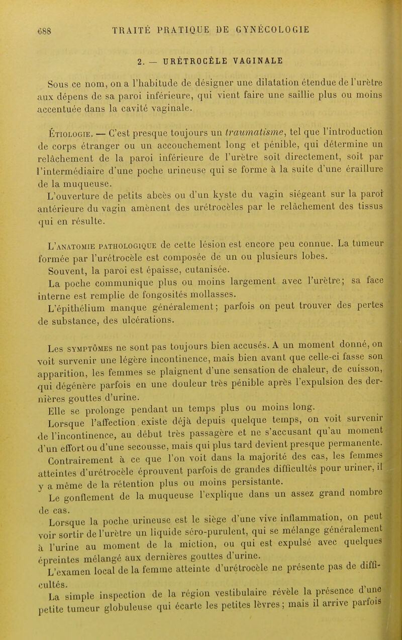 2. — URÉTROCÈLE VAGINALE Sous ce nom, on a l'habitude de désigner une dilatation étendue de l'urètre aux dépens de sa paroi inférieure, qui vient faire une saillie plus ou moins accentuée dans la cavité vaginale. Étiologie. — C'est presque toujours un traumatisme, tel que l'introduction de corps étranger ou un accouchement long et pénible, qui détermine un relâchement de la paroi inférieure de l'urètre soit directement, soit par l'intermédiaire d'une poche urineuse qui se forme à la suite d'une éraillure de la muqueuse. L'ouverture de petits abcès ou d'un kyste du vagin siégeant sur la paroi- antérieure du vagin amènent des urétrocèles par le relâchement des tissus qui en résulte. L'anatomie pathologique de cette lésion est encore peu connue. La tumeur formée par l'urétrocèle est composée de un ou plusieurs lobes. Souvent, la paroi est épaisse, cutanisée. La poche communique plus ou moins largement avec l'urètre; sa face interne est remplie de fongosités mollasses. L'épithélium manque généralement; parfois on peut trouver des pertes de substance, des ulcérations. Les symptômes ne sont pas toujours bien accusés. A un moment donné, on voit survenir une légère incontinence, mais bien avant que celle-ci fasse son apparition, les femmes se plaignent d'une sensation de chaleur, de cuisson, qui dégénère parfois en une douleur très pénible après l'expulsion des der- nières gouttes d'urine. Elle se prolonge pendant un temps plus ou moins long. Lorsque l'affection existe déjà depuis quelque temps, on voit survenir de l'incontinence, au début très passagère et ne s'accusant qu'au moment d'un effort ou d'une secousse, mais qui plus tard devient presque permanente. Contrairement à ce que l'on voit dans la majorité des cas, les femmes atteintes d'urétrocèle éprouvent parfois de grandes difficultés pour uriner, il y a même de la rétention plus ou moins persistante. Le gonflement de la muqueuse l'explique dans un assez grand nombre (le CSLS. Lorsque la poche urineuse est le siège d'une vive inflammation, on peut voir sortir de l'urètre un liquide séro-purulent, qui se mélange généralement à l'urine au moment de la miction, ou qui est expulsé avec quelques rpreintes mélangé aux dernières gouttes d'urine. L'examen local de la femme atteinte d'urétrocèle ne présente pas de aitii- cultés. , ■ , , . ,_,J La simple inspection de la région vestibulaire révèle la présence d une petite tumeur globuleuse qui écarte les petites lèvres; mais il arrive pariois