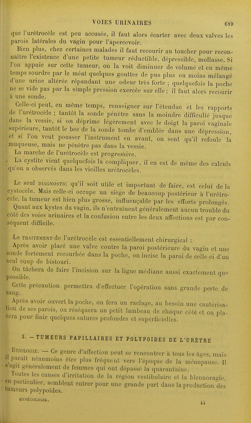 que l'urétrocèle est peu accusée, il faut alors écarter avec deux valves les parois latérales du vagin pour l'apercevoir. Bien plus, chez certaines malades il faut recourir au toucher pour recon- naître l'existence d'une petite tumeur réductible, dépressible, mollasse. Si l'on appuie sur cette tumeur, on la voit diminuer de volume et en même temps sourdre par le méat quelques gouttes de pus plus ou moins mélangé d une urine altérée répandant une odeur très forte ; quelquefois la poche ne se vide pas par la simple pression exercée sur elle ; il faut alors recourir à une sonde. Celle-ci peut, en même temps, renseigner sur l'étendue et les rapports de l'urétrocèle ; tantôt la sonde pénètre sans la moindre difficulté jusque dans la vessie, si on déprime légèrement avec le doigt la paroi vaginale supérieure, tantôt le bec de la sonde tombe d'emblée dans une dépression, et si l'on veut pousser l'instrument en avant, on sent qu'il refoule la muqueuse, mais ne pénètre pas dans la vessie. La marche de l'urétrocèle est progressive. . La cystite vient quelquefois la compliquer, il en est de même des calculs qu on a observés dans les vieilles urétrocèles. Le seul diagnostic qu'il soit utile et important de faire, est celui de la cystoeèle. Mais celle-ci occupe un siège de beaucoup postérieur à l'urétro- cèle, la tumeur est bien plus grosse, influençable par les efforts prolongés. Quant aux kystes du vagin, ils n'entraînent généralement aucun trouble du côté des voies urinaires et la confusion entre les deux affections est par con- séquent difficile. Le traitement de l'urétrocèle est essentiellement chirurgical : Après avoir placé une valve contre la paroi postérieure du vagin et une sonde fortement recourbée dans la poche, on incise la paroi de celle-ci d'un seul coup de bistouri. On tâchera de faire l'incision sur la ligne médiane aussi exactement que possible. Cette précaution permettra d'effectuer l'opération sans grande perte de sang. 1 Après avoir ouvert la poche, on fera un raclage, au besoin une cautérisa- tion de ses parois, on réséquera un petit lambeau de chaque côté et on pla- cera pour finir quelques sutures profondes et superficielles. 3. -TUMEURS PAPILLAIRES ET POLYPOIDES DE L'URÉTRE Etiologie. - Ce genre d'affection peut se rencontrer à tous les âges, mais ^Parait néanmoins être plus fréquent vers l'époque de la ménopause II a agit généralement de femmes qui ont dépassé la quarantaine. routes les causes d'irritation de la région vcstibulairc et la blennoragie ' en particulier, semblent entrer pour une grande part dans la production des tumeurs polypoïdes. GYNÉCOLOGIE. 41