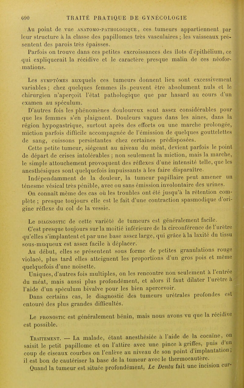 Au point de vue anatomo-pathologique , ces tumeurs appartiennent par leur structure à la classe des papillomes très vasculaires ; les vaisseaux pré- sentent des parois très épaisses. Parfois on trouve dans ces petites excroissances des îlots d'épithélium, ce qui expliquerait la récidive et le caractère presque malin de ces néofor- mations. Les symptômes auxquels ces tumeurs donnent lieu sont excessivement variables ; chez quelques femmes ils peuvent être absolument nuls et le chirurgien n'aperçoit l'état pathologique que par hasard au cours d'un examen au spéculum. D'autres fois les phénomènes douloureux sont assez considérables pour que les femmes s'en plaignent. Douleurs vagues dans les aines, dans la région hypogastrique, surtout après des efforts ou une marche prolongée, miction parfois difficile accompagnée de l'émission de quelques gouttelettes de sang, cuissons persistantes chez certaines prédisposées. Cette petite tumeur, siégeant au niveau du méat, devient parfois le point de départ de crises intolérables ; non seulement la miction, mais la marche, le simple attouchement provoquent des réflexes d'une intensité telle, que les anesthésiques sont quelquefois impuissants à les faire disparaître. Indépendamment de la douleur, la tumeur papillaire peut amener un ténesme vésical très pénible, avec ou sans émission involontaire des urines. On connaît même des cas où les troubles ont été jusqu'à la rétention com- plète ; presque toujours elle est le fait d'une contraction spasmodique d'ori- gine réflexe du col de la vessie. Le diagnostic de cette variété de tumeurs est généralement facile. C'est presque toujours sur la moitié inférieure de la circonférence de l'urètre qu'elles s'implantent et par une base assez large, qui grâce à la laxité du tissu sous-muqueux est assez facile à déplacer. Au début, elles se présentent sous forme de petites granulations rouge violacé, plus tard elles atteignent les proportions d'un gros pois et même quelquefois d'une noisette. Uniques, d'autres fois multiples, on les rencontre non seulement à l'entrée du méat, mais aussi plus profondément, et alors il faut dilater l'urètre à l'aide d'un spéculum bivalve pour les bien apercevoir. Dans certains cas, le diagnostic des tumeurs urétrales profondes est; entouré des plus grandes difficultés. Le pronostic est généralement bénin, mais nous avons vu que la récidive est possible. Traitement. — La malade, étant anesthésiée à l'aide de la cocaïne, on saisit le petit papillomc et on l'attire avec une pince à griffes, puis d'un coup de ciseaux courbes on l'enlève au niveau de son point d'implantation; il est bon de cautériser la base de la tumeur avec le thermocautère. Quand la tumeur est située profondément, Le Denlit fait une incision cur-