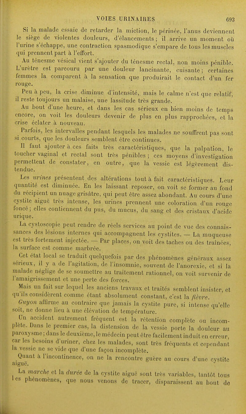 Si la malade essaie de relarder la miction, le périnée, l'anus deviennent le siège de violentes douleurs, d'élancements; il arrive un moment où l'urine s'échappe, une contraction spasmodique s'empare de tous les muscles qui prennent part à l'effort. Au ténesme vésical vient s'ajouter du ténesme rectal, non moins pénible. L'urètre est parcouru par une douleur lancinante, cuisante; certaines femmes la comparent à la sensation que produirait le contact d'un fer rouge. Peu à peu, la crise diminue d'intensité, mais le calme n'est que relatif, il reste toujours un malaise, une lassitude très grande. Au bout d'une heure, et dans les cas sérieux en bien moins de temps encore, on voit les douleurs devenir de plus en plus rapprochées, et la crise éclater à nouveau. m Parfois, les intervalles pendant lesquels les malades ne souffrent pas sont si courts, que les douleurs semblent être continues. Il faut ajouter à ces faits très caractéristiques, que la palpation, le toucher vaginal et rectal sont très pénibles ; ces moyens d'investigation permettent de constater, en outre, que la vessie est légèrement dis- tendue. Les urines présentent des altérations tout à fait caractéristiques. Leur quantité est diminuée. En les laissant reposer, on voit se former au fond du récipient un nuage grisâtre, qui peut être assez abondant. Au cours d'une cystite aiguë très intense, les urines prennent une coloration d'un rouge foncé; elles contiennent du pus, du mucus, du sang et des cristaux d'acide urique. La cystoscopie peut rendre de réels services au point de vue des connais- sances des lésions internes qui accompagnent les cystites. — La muqueuse est très fortement injectée. — Par places, on voit des taches ou des traînées, la surface est comme marbrée. Cet état local se traduit quelquefois par des phénomènes généraux assez sérieux, il y a de l'agitation, de lïnsomnie, souvent de l'anorexie, et si la malade néglige de se soumettre au traitement rationnel, on voit survenir de l'amaigrissement et une perte des forces. Mais un fait sur lequel les anciens travaux et traités semblent insister, et qu'ils considèrent comme étant absolument constant, c'est la fièvre. Guyon affirme au contraire que jamais la cystite pure, si intense' qu'elle soit, ne donne heu à une élévation de température. Un accident autrement fréquent est la rétention complète ou incom- plète. Dans le premier cas, la distension de la vessie porte la douleur au paroxysme ; dans le deuxième, le médecin peut être facilement induit en erreur, car les besoins d'uriner, chez les malades, sont très fréquents cL cependant la vessie ne se vide que d'une façon incomplète. Quant à l'incontinence, on ne la rencontre guère au cours d'une cystite aiguë. La marche et la durée de la cystite aiguë sont très variables, tantôt tous les phénomènes, que nous venons de tracer, disparaissent au bout ,1e