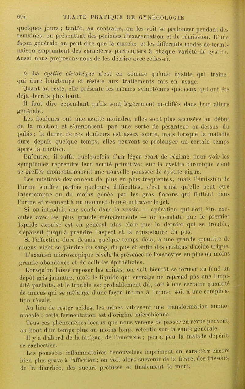 quelques jours ; tantôt, au contraire, on les voit se prolonger pendant des semaines, en présentant des périodes d'exacerbation et de rémission. D'une façon générale on peut dire que la marche et les différents modes de termi- naison empruntent des caractères particuliers à chaque variété de cystite. Aussi nous proposons-nous de les décrire avec celles-ci. b. La cystite chronique n'est en somme qu'une cystite qui traîne, qui dure longtemps et résiste aux traitements mis en usage. Quant au reste, elle présente les mêmes symptômes que ceux qui ont été déjà décrits plus haut. Il faut dire cependant qu'ils sont légèrement modifiés dans leur allure générale. Les douleurs ont une acuité moindre, elles sont plus accusées au début de la miction et s'annoncent par une sorte de pesanteur au-dessus du pubis ; la durée de ces douleurs est assez courte, mais lorsque la maladie dure depuis quelque temps, elles peuvent se prolonger un certain temps après la miction. En'outre, il suffit quelquefois d'un léger écart de régime pour voir les symptômes reprendre leur acuité primitive ; sur la cystite chronique vient se greffer momentanément une nouvelle poussée de cystite aiguë. Les mictions deviennent de plus en plus fréquentes, mais l'émission de l'urine souffre parfois quelques difficultés, c'est ainsi qu'elle peut être interrompue ou du moins gênée par les gros flocons qui flottent dans l'urine et viennent à un moment donné entraver le jet. Si on introduit une sonde dans la vessie — opération qui doit être exé- cutée avec les plus grands ménagements — on constate que le premier liquide expulsé est en général plus clair que le dernier qui se trouble, s'épaissit jusqu'à prendre l'aspect et la consistance du pus. Si l'affection dure depuis quelque temps déjà, à une grande quantité de mucus vient se joindre du sang, du pus et enfin des cristaux d'acide urique. L'examen microscopique révèle la présence de leucocytes en plus ou moins grande abondance et de cellules épithéliales. Lorsqu'on laisse reposer les urines, on voit bientôt se former au fond un dépôt gris jaunâtre, mais le liquide qui surnage ne reprend pas une limpi- dité parfaite, et le trouble est probablement dû, soit à une certaine quantité de mucus qui se mélange d'une façon intime à l'urine, soit à une complica- tion rénale. Au lieu de rester acides, les urines subissent une transformation ammo- niacale ; cette fermentation est d'origine microbienne. Tous ces phénomènes locaux que nous venons de passer en revue peuvent, au bout d'un temps plus ou moins long, retentir sur la santé générale. Il y a d'abord de la fatigue, de l'anorexie ; peu à peu la malade dépérit, se cacheclise. Les poussées inflammatoires renouvelées impriment un caractère encore bien plus grave à l'affection ; on voit alors survenir de la fièvre, des frissons, de la diarrhée, des sueurs profuses et finalement la mort.