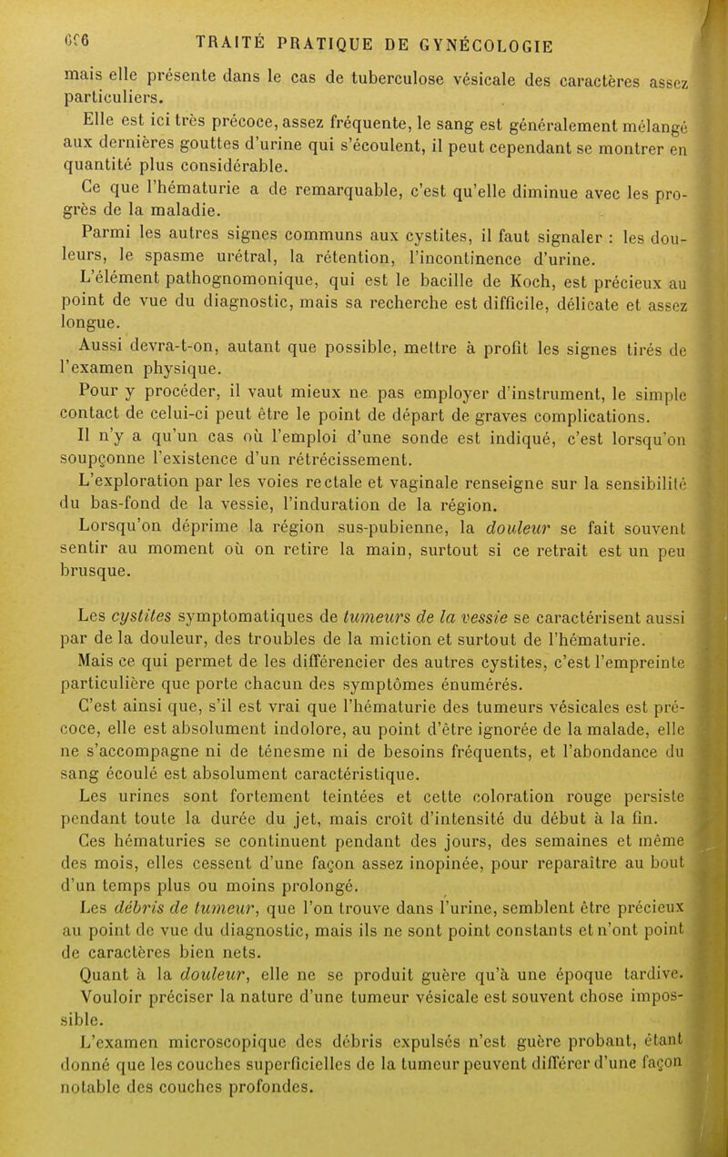 mais elle présente dans le cas de tuberculose vésicale des caractères assez particuliers. Elle est ici très précoce, assez fréquente, le sang est généralement mélangé aux dernières gouttes d'urine qui s'écoulent, il peut cependant se montrer en quantité plus considérable. Ce que l'hématurie a de remarquable, c'est qu'elle diminue avec les pro- grès de la maladie. Parmi les autres signes communs aux cystites, il faut signaler : les dou- leurs, le spasme urétral, la rétention, l'incontinence d'urine. L'élément pathognomonique, qui est le bacille de Koch, est précieux au point de vue du diagnostic, mais sa recherche est difficile, délicate et assez longue. Aussi devra-t-on, autant que possible, mettre à profit les signes tirés de l'examen physique. Pour y procéder, il vaut mieux ne pas employer d'instrument, le simple contact de celui-ci peut être le point de départ de graves complications. Il n'y a qu'un cas où l'emploi d'une sonde est indiqué, c'est lorsqu'on soupçonne l'existence d'un rétrécissement. L'exploration par les voies rectale et vaginale renseigne sur la sensibilité du bas-fond de la vessie, l'induration de la région. Lorsqu'on déprime la région sus-pubienne, la douleur se fait souvent sentir au moment où on retire la main, surtout si ce retrait est un peu brusque. Les cystites symptomatiques de tumeurs de la vessie se caractérisent aussi par de la douleur, des troubles de la miction et surtout de l'hématurie. Mais ce qui permet de les différencier des autres cystites, c'est l'empreinte particulière que porte chacun des symptômes énumérés. C'est ainsi que, s'il est vrai que l'hématurie des tumeurs vésicales est pré- coce, elle est absolument indolore, au point d'être ignorée de la malade, elle ne s'accompagne ni de ténesme ni de besoins fréquents, et l'abondance du sang écoulé est absolument caractéristique. Les urines sont fortement teintées et cette coloration rouge persiste pendant toute la durée du jet, mais croît d'intensité du début à la fin. Ces hématuries se continuent pendant des jours, des semaines et même des mois, elles cessent d'une façon assez inopinée, pour reparaître au bout d'un temps plus ou moins prolongé. Les débris de tumeur, que l'on trouve dans l'urine, semblent être précieux au point de vue du diagnostic, mais ils ne sont point constants et n'ont point de caractères bien nets. Quant à la douleur, elle ne se produit guère qu'à une époque tardive. Vouloir préciser la nature d'une tumeur vésicale est souvent chose impos- sible. L'examen microscopique des débris expulsés n'est guère probant, étant donné que les couches superficielles de la tumeur peuvent différer d'une façon notable des couches profondes.