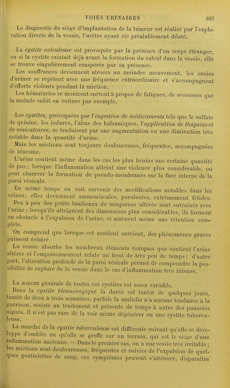 Le diagnostic du siège d'implantation de la tumeur est réalisé par l'explo- ration directe de la vessie, l'urètre ayant été préalablement dilaté. La cystite calculeuse est provoquée par la présence d'un corps étranger, ou si la cystite existait déjà avant la formation du calcul dans la vessie, elle se trouve singulièrement exaspérée par sa présence. Les souffrances deviennent atroces au moindre mouvement, les envies d'uriner se répètent avec une fréquence extraordinaire et s'accompagnent d'efforts violents pendant la miction. Les hématuries se montrent surtout à propos de fatigues, de secousses que la malade subit en voiture par exemple. Les cystites, provoquées par Yingestion de médicaments tels que le sulfate de quinine, les iodures, l'abus des balsamiques, Vapplication de thapsiaset de vésicatoires, se traduisent par une augmentation ou une diminution très notable dans la quantité d'urine. Mais les mictions sont toujours douloureuses, fréquentes, accompagnées de ténesme. L'urine contient même dans les cas les plus bénins une certaine quantité de pus ; lorsque l'inflammation atteint une violence plus considérable, on peut observer la formation de pseudo-membranes sur la face interne de la paroi vésicale. En même temps on voit survenir des modifications notables dans les urines; elles deviennent ammoniacales, purulentes, extrêmement fétides. ^ Peu à peu des petits lambeaux de muqueuse altérée sont entraînés avec ' l'urine ; lorsqu'ils atteignent des dimensions plus considérables, ils forment un obstacle à l'expulsion de l'urine, et amènent même une rétention com- plète. On comprend que lorsque cet accident survient, des phénomènes graves puissent éclater. La vessie absorbe les nombreux éléments toxiques que contient l'urine altérée et l'empoisonnement éclate au bout de très peu de temps ; d'autre part, l'altération profonde de la paroi vésicale permet de comprendre la pos- sibilité de rupture de la vessie dans le cas d'inflammation très intense. La marche générale de toutes ces cystites est assez variable. Dans la cystite blennoragique la durée est tantôt de quelques jours, tantôt de deux à trois semaines, parfois la maladie n'a aucune tendance à la guenson, résiste au traitement et présente de temps à autre des poussées aiguës. Il n'est pas rare de la voir même dégénérer en une cystite tubercu- leuse. La marche de la cystite tuberculeuse est différente suivant qu'elle se déve- loppe d'emblée ou qu'elle se greffe sur un terrain, qui est le siège d'une inflammation ancienne. — Dans le premier cas, on a une vessie très irritable; les mictions sont douloureuses, fréquentes et suivies de l'expulsion «le quel- ques gouttelettes de sang, ces symptômes peuvent s'atténuer, disparaître