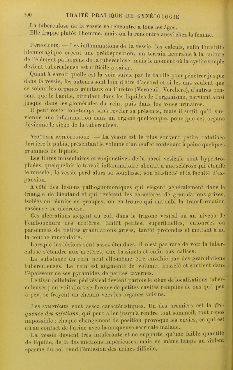 La tuberculose de la vessie se rencontre à tous les âges. Elle frappe plutôt l'homme, mais on la rencontre aussi chez la femme. Pathologie. — Les inflammations de la vessie, les calculs, enfin l'urélrite blennoragique créent une prédisposition, un terrain favorable à la culture de l'élément pathogène de la tuberculose, mais le moment où la cystite simple devient tuberculeuse est difficile à saisir. Quant à savoir quelle est la voie suivie par le bacille pour pénétrer jusque dans la vessie, les auteurs sont loin d'être d'accord et si les uns veulent que ce soient les organes génitaux ou l'urètre (Verneuil, Verchère), d'autres pen- sent que le bacille, circulant dans les liquides de l'organisme, parvient ainsi jusque dans les glomérules du rein, puis dans les voies urinaires. Il peut rester longtemps sans révéler sa présence, mais il suffit qu'il sur- vienne une inflammation dans un organe quelconque, pour que cet organe devienne le siège de la tuberculose. Anatomie pathologique. — La vessie est le plus souvent petite, ratatinée derrière le pubis, présentant le volume d'un œuf et contenant à peine quelques grammes de liquide. Les fibres musculaires et conjonctives de la paroi vésicale sont hypertro- phiées, quelquefois le travail inflammatoire aboutit à une sclérose qui étouffe le muscle ; la vessie perd alors sa souplesse, son élasticité et la faculté d'ex- pansion. A côté des lésions pathognomoniques qui siègent généralement dans le triangle de Lieutaud et qui revêtent les caractères de granulations grises, isolées ou réunies en groupes, on en trouve qui ont subi la transformation caséeuse ou ulcéreuse. Ces ulcérations siègent au col, dans le trigone vésical ou au niveau de l'embouchure des uretères, tantôt petites, superficielles, entourées ou parsemées de petites granulations grises, tantôt profondes et mettant à nu la couche musculaire. Lorsque les lésions sont assez étendues, il n'est pas rare de voir la tuber- culose s'étendre aux uretères, aux bassinets et enfin aux calices. La substance du rein peut elle-même être envahie par des granulations tuberculeuses. Le rein est augmenté de volume, bosselé et contient dans l'épaisseur de ses pyramides de petites cavernes. Le tissu cellulaire périvésical devient parfois le siège de localisations tuber- culeuses ; on voit alors se former de petites cavités remplies de pus qui, peu à peu, se frayent un chemin vers les organes voisins. Les symptômes sont assez caractéristiques. Un des premiers est la fré- quence des micliuns, qui peut aller jusqu'à rendre tout sommeil, tout repos impossible ; chaque changement de position provoque les envies, ce qui est dû au contact de l'urine avec la muqueuse cervicale malade. La vessie devient très intolérante cl ne supporte qu'une faible quantité de liquide, de là des mictions impérieuses, mais en même temps un violent spasme du col rend l'émission des urines difficile.