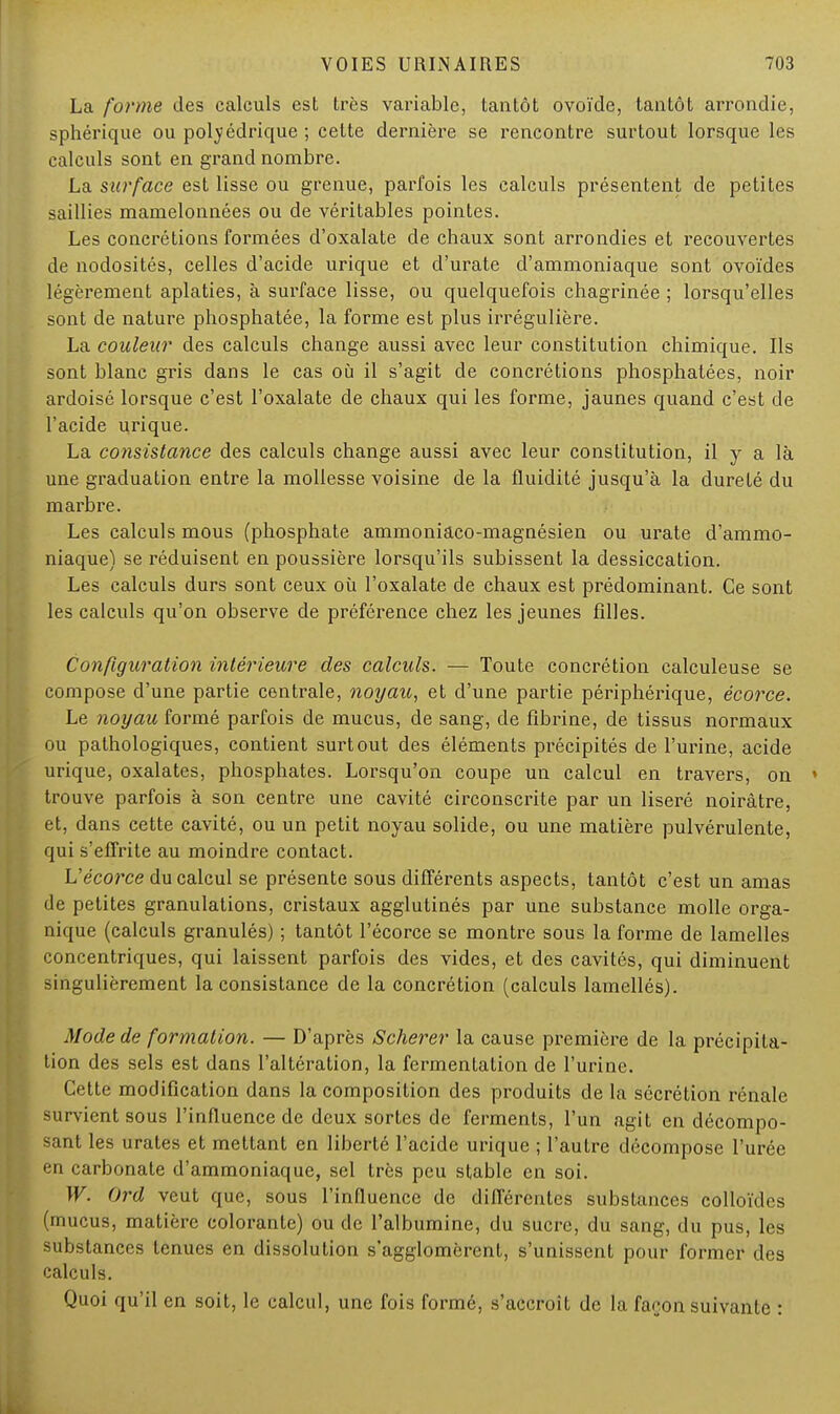 La forme des calculs est très variable, tantôt ovoïde, tantôt arrondie, sphérique ou polyédrique ; cette dernière se rencontre surtout lorsque les calculs sont en grand nombre. La surface est lisse ou grenue, parfois les calculs présentent de petites saillies mamelonnées ou de véritables pointes. Les concrétions formées d'oxalate de chaux sont arrondies et recouvertes de nodosités, celles d'acide urique et d'urate d'ammoniaque sont ovoïdes légèrement aplaties, à surface lisse, ou quelquefois chagrinée ; lorsqu'elles sont de nature phosphatée, la forme est plus irrégulière. La couleur des calculs change aussi avec leur constitution chimique. Ils sont blanc gris dans le cas où il s'agit de concrétions phosphatées, noir ardoisé lorsque c'est l'oxalate de chaux qui les forme, jaunes quand c'est de l'acide urique. La consistance des calculs change aussi avec leur constitution, il y a là une graduation entre la mollesse voisine de la fluidité jusqu'à la dureté du marbre. Les calculs mous (phosphate ammoniaco-magnésien ou urate d'ammo- niaque) se réduisent en poussière lorsqu'ils subissent la dessiccation. Les calculs durs sont ceux où l'oxalate de chaux est prédominant. Ce sont les calculs qu'on observe de préférence chez les jeunes filles. Configuration intérieure des calculs. — Toute concrétion calculeuse se compose d'une partie centrale, noyau, et d'une partie périphérique, écorce. Le noyau formé parfois de mucus, de sang, de fibrine, de tissus normaux ou pathologiques, contient surtout des éléments précipités de l'urine, acide urique, oxalates, phosphates. Lorsqu'on coupe un calcul en travers, on » trouve parfois à son centre une cavité circonscrite par un liseré noirâtre, et, dans cette cavité, ou un petit noyau solide, ou une matière pulvérulente, qui s'effrite au moindre contact. L'écorce du calcul se présente sous différents aspects, tantôt c'est un amas de petites granulations, cristaux agglutinés par une substance molle orga- nique (calculs granulés) ; tantôt l'écorce se montre sous la forme de lamelles concentriques, qui laissent parfois des vides, et des cavités, qui diminuent singulièrement la consistance de la concrétion (calculs lamellés). Mode de formation. — D'après Scherer la cause première de la précipita- tion des sels est dans l'altération, la fermentation de l'urine. Cette modification dans la composition des produits de la sécrétion rénale survient sous l'influence de deux sortes de ferments, l'un agit en décompo- sant les urates et mettant en liberté l'acide urique ; l'autre décompose l'urée en carbonate d'ammoniaque, sel très peu stable en soi. W. Ord veut que, sous l'influence de différentes substances colloïdes (mucus, matière colorante) ou de l'albumine, du sucre, du sang, du pus, les substances tenues en dissolution s'agglomèrent, s'unissent pour former des calculs. Quoi qu'il en soit, le calcul, une fois formé, s'accroît de la façon suivante :