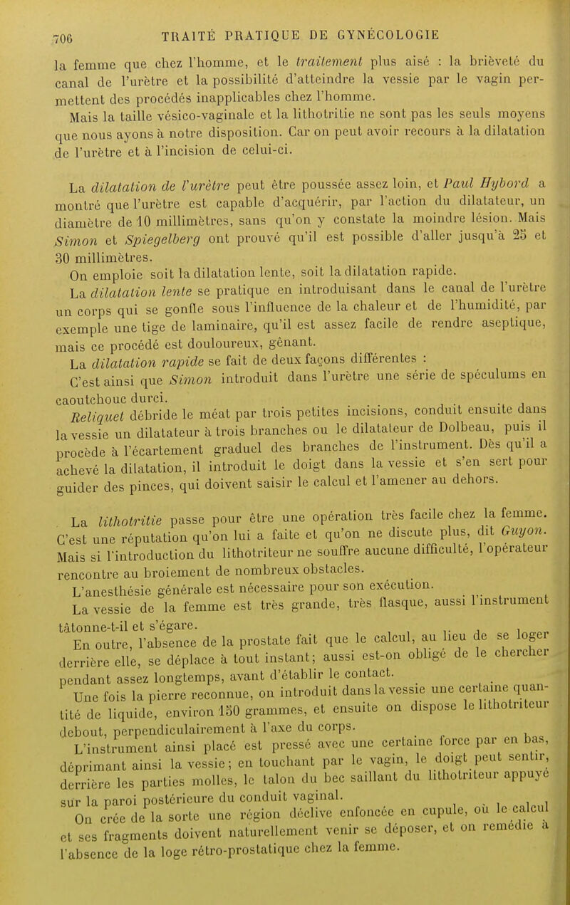 la femme que chez l'homme, et le traitement plus aisé : la brièveté du canal de l'urètre et la possibilité d'atteindre la vessie par le vagin per- mettent des procédés inapplicables chez l'homme. Mais la taille vésico-vaginale et la lithotrilie ne sont pas les seuls moyens que nous ayons à notre disposition. Car on peut avoir recours à la dilatation de l'urètre et à l'incision de celui-ci. La dilatation de l'urètre peut être poussée assez loin, et Paul Hybord a montré que l'urètre est capable d'acquérir, par l'action du dilatateur, un diamètre de 10 millimètres, sans qu'on y constate la moindre lésion. Mais Simon et Spiegelberg ont prouvé qu'il est possible d'aller jusqu'à 25 et 30 millimètres. On emploie soit la dilatation lente, soit la dilatation rapide. La dilatation lente se pratique en introduisant dans le canal de l'urètre un corps qui se gonfle sous l'influence de la chaleur et de l'humidité, par exemple une tige de laminaire, qu'il est assez facile de rendre aseptique, mais ce procédé est douloureux, gênant. La dilatation rapide se fait de deux façons différentes : C'est ainsi que Simon introduit dans l'urètre une série de spéculums en caoutchouc durci. Reliquet débride le méat par trois petites incisions, conduit ensuite dans la vessie un dilatateur à trois branches ou le dilatateur de Dolbeau, puis il procède à l'écartement graduel des branches de l'instrument. Dès qu'il a achevé la dilatation, il introduit le doigt dans la vessie et s'en sert pour guider des pinces, qui doivent saisir le calcul et l'amener au dehors. La Uthotritie passe pour être une opération très facile chez la femme. C'est une réputation qu'on lui a faite et qu'on ne discute plus, dit Guy on. Mais si l'introduction du lithotriteur ne souffre aucune difficulté, 1 operateur rencontre au broiement de nombreux obstacles. L'anesthésie générale est nécessaire pour son exécution. La vessie de la femme est très grande, très fiasque, aussi l'instrument tâtonne-t-il et s'égare. ^ En outre, l'absence de la prostate fait que le calcul, au lieu de se loger derrière elle, se déplace à tout instant; aussi est-on obligé de le chercher pendant assez longtemps, avant d'établir le contact. Une fois la pierre reconnue, on introduit dans la vessie une cer aine quan- tité de liquide, environ 150 grammes, et ensuite on dispose le lithotriteur debout, perpendiculairement à l'axe du corps. ' L'instrument ainsi placé est pressé avec une certaine force par en bas, déprimant ainsi la vessie; en touchant par le vagin, le doigt peut sentir, derrière les parties molles, le talon du bec saillant du lithotriteur appuyé sur la paroi postérieure du conduit vaginal. On crée de la sorte une région déclive enfoncée en cupule, ou le calcul et ses fragments doivent naturellement venir se déposer, et on remédie a l'absence de la loge rétro-prostatique chez la femme.