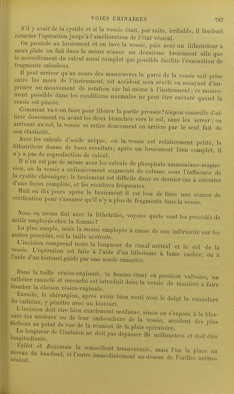 S'il y avait de la cystite et si la vessie était, par suite, irritable, il faudrait retarder l'opération jusqu'à l'amélioration de l'état vésical. On procède au broiement et on lave la vessie, puis avec un lithotritéur à mors plats on fait dans la même séance un deuxième broiement afin que le morcellement du calcul aussi complet que possible facilite l'évacuation de lragmenls calculeux. Il peut arriver qu'au cours des manœuvres la paroi de la vessie soit prise entre les mors de l'instrument, cet accident sera révélé en essayant d'im- primer un mouvement de rotation sur lui-même à l'instrument; ce mouve- ment possible dans les conditions normales ne peut être exécuté quand la vessie est pincée. Comment va-t-on faire pour libérer la partie pressée? Guy on conseille d'at- tirer doucement en avant les deux branches vers le col, sans les serrer ; en arrivant au col, la vessie se retire doucement en arrière par le seul fait' de son élasticité. Avec les calculs d'acide urique, où la vessie est relativement petite, le htnotriteur donne de bons résultats; après un broiement bien complet il n y a pas de reproduction de calcul. ' _ Il n'en est pas de même avec les calculs de phosphate ammoniaco-magné- sien, ou la vessie a ordinairement augmenté de volume sous l'influence de la cystite chronique; le broiement est difficile dans ce dernier cas à exécuter dune iaçon complète, et les récidives fréquentes. Huit ou dix jours après le broiement il est bon de faire une séance de vérification pour s'assurer qu'il n'y a plus de fragments dans la vessie. Nous en avons fini avec la lithotritie, voyons quels sont les procédés de taille employés chez .la femme ? La plus simple, mais la moins employée à cause de son infériorité sur les autres procèdes, est la taille urétrale. L'incision comprend toute la longueur du canal urétral et le col de la wT™ ^i faUe ' raide d'unlithot°™ à lame cachée, ou à i aide d un bistouri guide par une sonde cannelée. DanS ia taille vésico-vaginale, la femme étant en position vulvaire un cathéter cannelé et recourbé est introduit dans la vessie de manière à faire bomber la cloison vésico-vaginale. Ensuite, le chirurgien, après avoir bien senti avec le doigt la cannelure du cathéter, y pénètre avec un bistouri. ° canncluie L'incision doit être bien exactement médiane, sinon on s'expose à la bles ™ ^ uretères ou de leur embouchure de la vessie, accMen d plus fâcheux au point de vue de la réunion de la plaie opératoire 1 longituSe ^ nnCiSi0n nC d0U Pas 30 «très e,. doit être Vallet et Bozeman la conseillent transversale, mais l'un la place au -veau du bas-fond, et l'autre immédiatement au-dessus de l'orifice ZZ