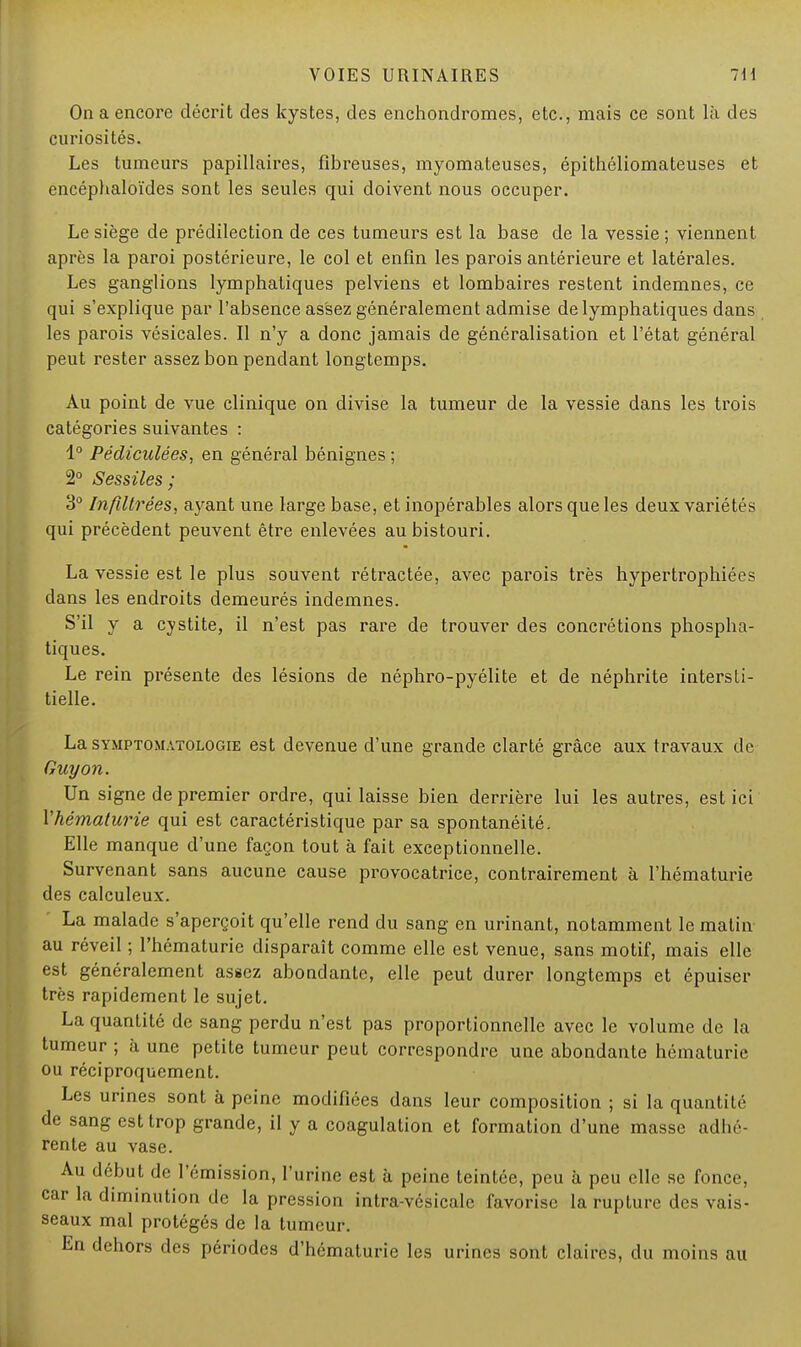 On a encore décrit des kystes, des enchondromes, etc., mais ce sont là des curiosités. Les tumeurs papillaires, fibreuses, myomateuses, épithéliomateuses et encéphaloïdes sont les seules qui doivent nous occuper. Le siège de prédilection de ces tumeurs est la base de la vessie ; viennent après la paroi postérieure, le col et enfin les parois antérieure et latérales. Les ganglions lymphatiques pelviens et lombaires restent indemnes, ce qui s'explique par l'absence assez généralement admise de lymphatiques dans les parois vésicales. Il n'y a donc jamais de généralisation et l'état général peut rester assez bon pendant longtemps. Au point de vue clinique on divise la tumeur de la vessie dans les trois catégories suivantes : 1° Pédiculées, en général bénignes ; 2° Sessiles; 3° Infiltrées., ayant une large base, et inopérables alors que les deux variétés qui précèdent peuvent être enlevées au bistouri. La vessie est le plus souvent rétractée, avec parois très hypertrophiées dans les endroits demeurés indemnes. S'il y a cystite, il n'est pas rare de trouver des concrétions phospha- tiques. Le rein présente des lésions de néphro-pyélite et de néphrite intersti- tielle. La symptomatologie est devenue d'une grande clarté grâce aux travaux de Guy on. Un signe de premier ordre, qui laisse bien derrière lui les autres, est ici l'hématurie qui est caractéristique par sa spontanéité. Elle manque d'une façon tout à fait exceptionnelle. Survenant sans aucune cause provocatrice, contrairement à l'hématurie des calculeux. La malade s'aperçoit qu'elle rend du sang en urinant, notamment le matin au réveil ; l'hématurie disparaît comme elle est venue, sans motif, mais elle est généralement assez abondante, elle peut durer longtemps et épuiser très rapidement le sujet. La quantité de sang perdu n'est pas proportionnelle avec le volume de la tumeur ; à une petite tumeur peut correspondre une abondante hématurie ou réciproquement. Les urines sont à peine modifiées dans leur composition ; si la quantité de sang est trop grande, il y a coagulation et formation d'une masse adbc rente au vase. Au début de l'émission, l'urine est à peine teintée, peu à peu elle se fonce, car la diminution de la pression intra-vésicale favorise la rupture des vais- seaux mal protégés de la tumeur. En dehors des périodes d'hématurie les urines sont claires, du moins au