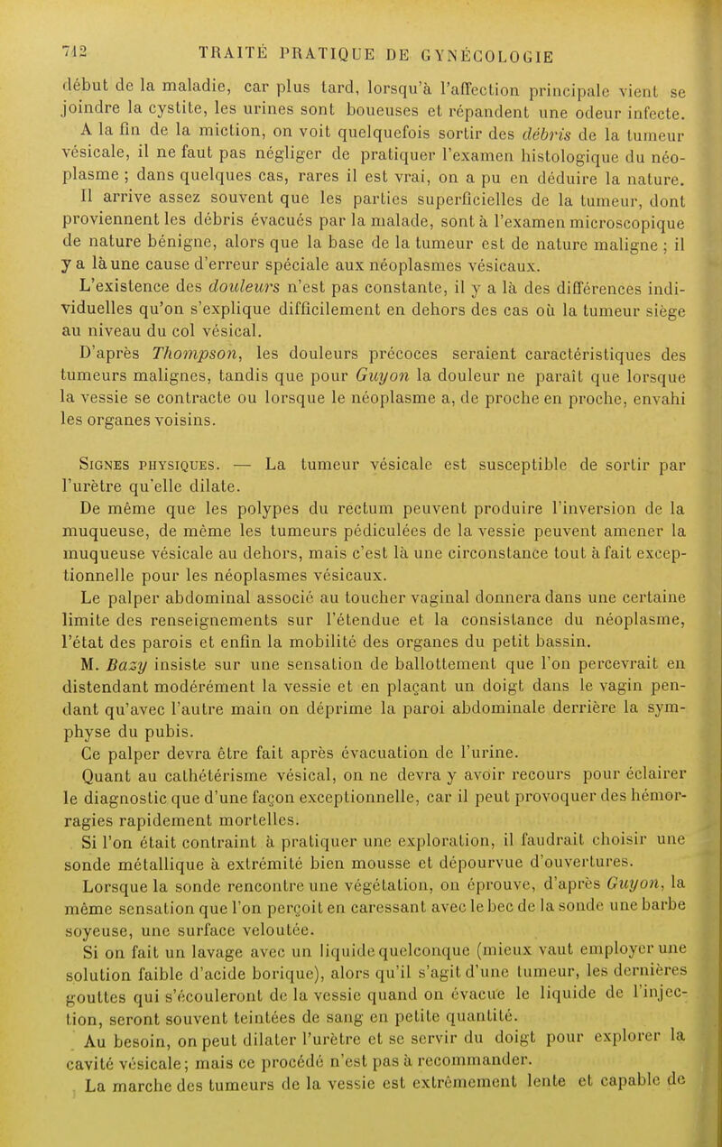 début de la maladie, car plus tard, lorsqu'à l'affection principale vient se joindre la cystite, les urines sont boueuses et répandent une odeur infecte. A la fin de la miction, on voit quelquefois sortir des débris de la tumeur vésicale, il ne faut pas négliger de pratiquer l'examen bistologique du néo- plasme ; dans quelques cas, rares il est vrai, on a pu en déduire la nature. Il arrive assez souvent que les parties superficielles de la tumeur, dont proviennent les débris évacués par la malade, sont à l'examen microscopique de nature bénigne, alors que la base de la tumeur est de nature maligne ; il y a là une cause d'erreur spéciale aux néoplasmes vésicaux. L'existence des douleurs n'est pas constante, il y a là des différences indi- viduelles qu'on s'explique difficilement en dehors des cas où la tumeur siège au niveau du col vésical. D'après Thompson, les douleurs précoces seraient caractéristiques des tumeurs malignes, tandis que pour Guyon la douleur ne paraît que lorsque la vessie se contracte ou lorsque le néoplasme a, de proche en proche, envahi les organes voisins. Signes physiques. — La tumeur vésicale est susceptible de sortir par l'urètre qu'elle dilate. De même que les polypes du rectum peuvent produire l'inversion de la muqueuse, de même les tumeurs pédiculées de la vessie peuvent amener la muqueuse vésicale au dehors, mais c'est là une circonstance tout à fait excep- tionnelle pour les néoplasmes vésicaux. Le palper abdominal associé au toucher vaginal donnera dans une certaine limite des renseignements sur l'étendue et la consistance du néoplasme, l'état des parois et enfin la mobilité des organes du petit bassin. M. Bazy insiste sur une sensation de ballottement que l'on percevrait en distendant modérément la vessie et en plaçant un doigt dans le vagin pen- dant qu'avec l'autre main on déprime la paroi abdominale derrière la sym- physe du pubis. Ce palper devra être fait après évacuation de l'urine. Quant au cathétérisme vésical, on ne devra y avoir recours pour éclairer le diagnostic que d'une façon exceptionnelle, car il peut provoquer des hémor- ragies rapidement mortelles. Si l'on était contraint à pratiquer une exploration, il faudrait choisir une sonde métallique à extrémité bien mousse et dépourvue d'ouvertures. Lorsque la sonde rencontre une végétation, on éprouve, d'après Guyon, la même sensation que l'on perçoit en caressant avec le bec de la sonde une barbe soyeuse, une surface veloutée. Si on fait un lavage avec un liquide quelconque (mieux vaut employer une solution faible d'acide borique), alors qu'il s'agit d'une tumeur, les dernières -ouïtes qui s'écouleront de la vessie quand on évacue le liquide de L'injec- tion, seront souvent teintées de sang en petite quantité. Au besoin, on peut dilater l'urètre et se servir du doigt pour explorer la cavité vésicale; mais ce procédé n'est pas à recommander. La marche des tumeurs de la vessie est extrêmement lente et capable de