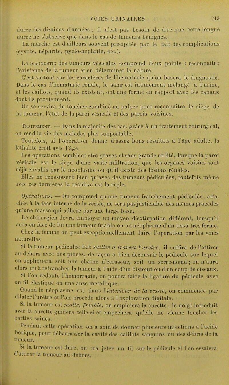 durer des dizaines d'années ; il n'est pas besoin de dire que celle, langue durée ne s'observe que dans le cas de tumeurs bénignes. La marche est d'ailleurs souvent précipitée par le fait des complications (cystite, néphrite, pyélo-néphrite, etc.). Le diagnostic des tumeurs vésicales comprend deux points : reconnaître l'existence de la tumeur et en déterminer la nature. C'est surtout sur les caractères de l'hématurie qu'on basera le diagnostic. Dans le cas d'hématurie rénale, le sang est intimement mélangé à l'urine, et les caillots, quand ils existent, ont une forme en rapport avec les canaux dont ils proviennent. On se servira du toucher combiné au palper pour reconnaître le siège de la tumeur, l'état de la paroi vésicale et des parois voisines. Traitement. — Dans la majorité des cas, grâce à un traitement chirurgical, on rend la vie des malades plus supportable. Toutefois, si l'opération donne d'assez bons résultats à l'âge adulte, la léthalité croît avec l'âge. Les opérations semblent être graves et sans grande utilité, lorsque la paroi vésicale est le siège d'une vaste infiltration, que les organes voisins sont déjà envahis par le néoplasme ou qu'il existe des lésions rénales. Elles ne réussissent bien qu'avec des tumeurs pédiculées, toutefois même avec ces dernières la récidive est la règle. Opérations. — On comprend qu'une tumeur franchement pédiculée, atta- chée à la face interne de la vessie, ne sera pas justiciable des mêmes procédés qu'une masse qui adhère par une large base. Le chirurgien devra employer un moyen d'extirpation différent, lorsqu'il aura en face de lui une tumeur friable ou un néoplasme d'un tissu très ferme. Chez la femme on peut exceptionnellement faire l'opération par les voies naturelles Si la tumeur pédiculée fait saillie à travers Vurètre, il suffira de l'attirer au dehors avec des pinces, de façon à bien découvrir le pédicule sur lequel <>n appliquera soit une chaîne d'écraseur, soit un serre-nœud ; on n'aura alors qu'à retrancher la tumeur à l'aide d'un bistouri ou d'un coup de ciseaux. Si 1 on redoute l'hémorragie, on pourra faire la ligature du pédicule avec un fil élastique ou une anse métallique. Quand le néoplasme est dans l'intérieur de la vessie, on commence par dilater l'urètre et l'on procède alors à l'exploration digitale. Si la tumeur est molle, friable, on emploiera la curette ; le doigt introduit avec la curette guidera celle-ci et empêchera qu'elle ne vienne toucher les parties saines. Pendant cette opération on a soin de donner plusieurs injections à l'acide borique, pour débarrasser la cavité des caillots sanguins ou des débris de la tumeur. Si la tumeur est dure, on ira jeter un fil sur le pédicule et l'on essaiera d'attirer la tumeur au dehors.