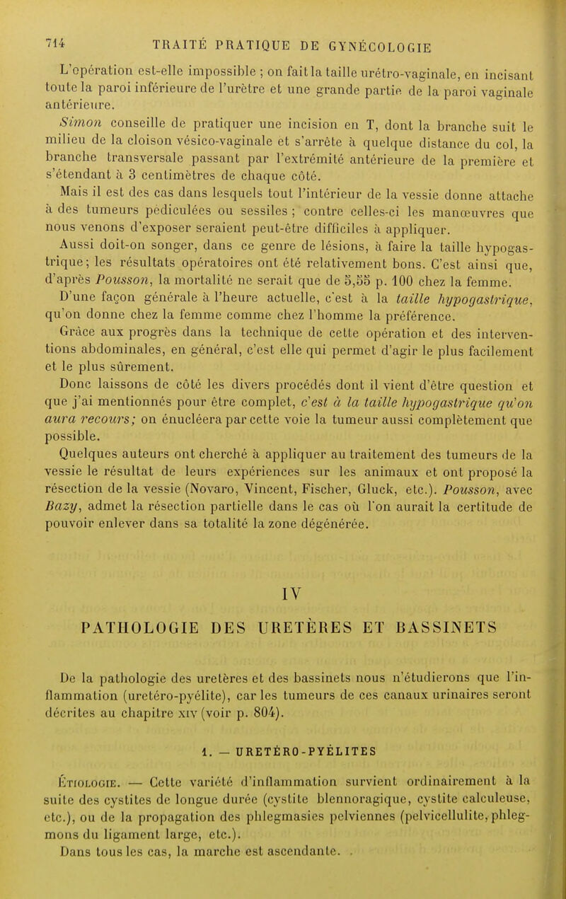 L'opération est-elle impossible ; on fait la taille urélro-vaginale, en incisant toute la paroi inférieure de l'urètre et une grande partie de la paroi vaginale antérieure. Simon conseille de pratiquer une incision en T, dont la branche suit le milieu de la cloison vésico-vaginale et s'arrête à quelque distance du col, la branche transversale passant par l'extrémité antérieure de la première et s'étendant à 3 centimètres de chaque côté. Mais il est des cas dans lesquels tout l'intérieur de la vessie donne attache à des tumeurs pédiculées ou sessiles ; contre celles-ci les manœuvres que nous venons d'exposer seraient peut-être difficiles h appliquer. Aussi doit-on songer, dans ce genre de lésions, à faire la taille hypogas- trique; les résultats opératoires ont été relativement bons. C'est ainsi que, d'après Polisson, la mortalité ne serait que de 5,55 p. 100 chez la femme. D'une façon générale à l'heure actuelle, c*est à la taille hypogaslrique, qu'on donne chez la femme comme chez l'homme la préférence. Grâce aux progrès dans la technique de cette opération et des interven- tions abdominales, en général, c'est elle qui permet d'agir le plus facilement et le plus sûrement. Donc laissons de côté les divers procédés dont il vient d'être question et que j'ai mentionnés pour être complet, c'est à la taille hypogaslrique qu'on aura recours; on énucléera par cette voie la tumeur aussi complètement que possible. Quelques auteurs ont cherché à appliquer au traitement des tumeurs de la vessie le résultat de leurs expériences sur les animaux et ont proposé la résection de la vessie (Novaro, Vincent, Fischer, Gluck, etc.). Pousson, avec Bazy, admet la résection partielle dans le cas où Ton aurait la certitude de pouvoir enlever dans sa totalité la zone dégénérée. IV PATHOLOGIE DES URETÈRES ET RASSINETS De la pathologie des uretères et des bassinets nous n'étudierons que l'in- flammation (uretéro-pyélite), caries tumeurs de ces canaux urinaires seront décrites au chapitre xiv (voir p. 804). 1. — URETÉRO-PYÉLITES IvnoLOGiE. — Cette variété d'inflammation survient ordinairement à la suite des cystites de longue durée (cystite blennoragique, cystite calculeuse, etc.), ou de la propagation des phlegmasies pelviennes (pelvicellulite, phleg- mons du ligament large, etc.). Dans tous les cas, la marche est ascendante.