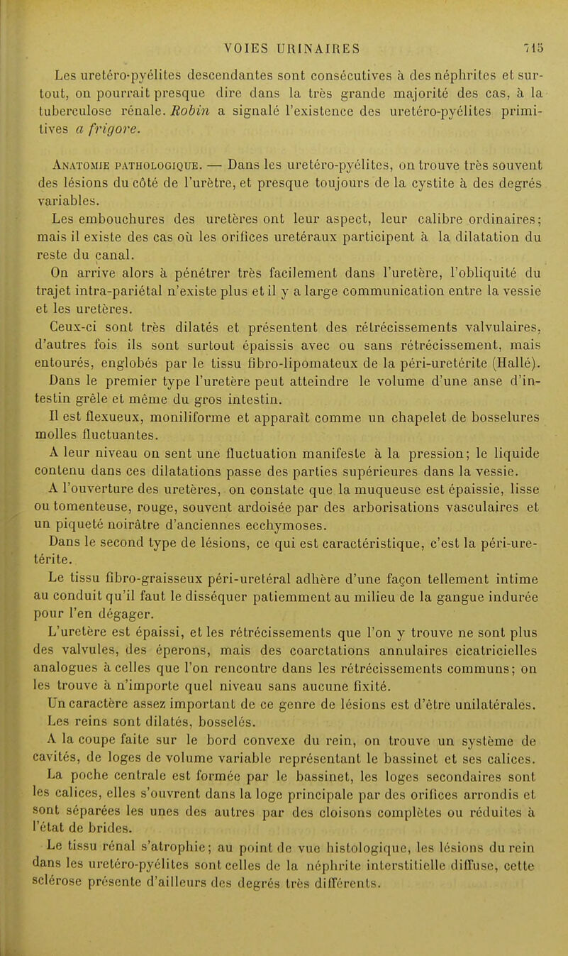 Les uretéro-pyélites descendantes sont consécutives à des néphrites et sur- tout, on pourrait presque dire dans la très grande majorité des cas, à la tuberculose rénale. Robin a signalé l'existence des uretéro-pyélites primi- tives a frigore. Anatomie pathologique. — Dans les uretéro-pyélites, on trouve très souvent des lésions du côté de l'urètre, et presque toujours de la cystite à des degrés variables. Les embouchures des uretères ont leur aspect, leur calibre ordinaires; mais il existe des cas où les orifices uretéraux participent à la dilatation du reste du canal. On arrive alors à pénétrer très facilement dans l'uretère, l'obliquité du trajet intra-pariétal n'existe plus et il y a large communication entre la vessie et les uretères. Ceux-ci sont très dilatés et présentent des rétrécissements valvulaires, d'autres fois ils sont surtout épaissis avec ou sans rétrécissement, mais entourés, englobés par le tissu fibro-lipomateux de la péri-uretérite (Hallé). Dans le premier type l'uretère peut atteindre le volume d'une anse d'in- testin grêle et même du gros intestin. Il est flexueux, moniliforme et apparaît comme un chapelet de bosselures molles fluctuantes. A leur niveau on sent une fluctuation manifeste à la pression; le liquide contenu dans ces dilatations passe des parties supérieures dans la vessie. A l'ouverture des uretères, on constate que la muqueuse est épaissie, lisse ou tomenteuse, rouge, souvent ardoisée par des arborisations vasculaires et un piqueté noirâtre d'anciennes ecchymoses. Dans le second type de lésions, ce qui est caractéristique, c'est la péri-ure- térite. Le tissu fibro-graisseux péri-uretéral adhère d'une façon tellement intime au conduit qu'il faut le disséquer patiemment au milieu de la gangue indurée pour l'en dégager. L'uretère est épaissi, et les rétrécissements que l'on y trouve ne sont plus des valvules, des éperons, mais des coarctations annulaires cicatricielles analogues à celles que l'on rencontre dans les rétrécissements communs; on les trouve à n'importe quel niveau sans aucune fixité. Un caractère assez important de ce genre de lésions est d'être unilatérales. Les reins sont dilatés, bosselés. A la coupe faite sur le bord convexe du rein, on trouve un système de cavités, de loges de volume variable représentant le bassinet et ses calices. La poche centrale est formée par le bassinet, les loges secondaires sont les calices, elles s'ouvrent dans la loge principale par des orifices arrondis et sont séparées les unes des autres par des cloisons complètes ou réduites à l'état de brides. Le tissu rénal s'atrophie; au point de vue histologique, les lésions du rein dans les uretéro-pyélites sont celles de la néphrite interstitielle diffuse^ cette sclérose présente d'ailleurs des degrés très différents.