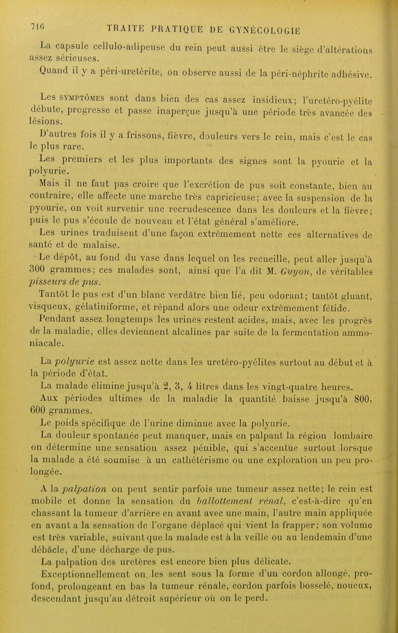 La capsule cellulo-adipeuse du rein peut aussi être le siège d'altérations assez sérieuses. Quand il y a péri-uretérite, on observe aussi de la péri-néphrite adhésive. Les symptômes sont dans bien des cas assez insidieux; Puretéro-pyélite débute, progresse et passe inaperçue jusqu'à une période très avancée des lésions. D'autres fois il y a frissons, fièvre, douleurs vers le rein, mais c'est le cas le plus rare. Les premiers et les plus importants des signes sont la pyourie et la polyurie. Mais il ne faut pas croire que l'excrétion de pus soit constante, bien au contraire, elle affecte une marche très capricieuse; avec la suspension de la pyourie, on voit survenir une recrudescence dans les douleurs et la fièvre; puis le pus s'écoule de nouveau et l'état général s'améliore. Les urines traduisent d'une façon extrêmement nette ces alternatives de santé et de malaise. • Le dépôt, au fond du vase dans lequel on les recueille, peut aller jusqu'à 300 grammes; ces malades sont, ainsi que l'a dit M. Guyon, de véritables pisseurs de pus. Tantôt le pus est d'un blanc verdâtre bien lié, peu odorant; tantôt gluant, visqueux, gélatiniforme, et répand alors une odeur extrêmement fétide. Pendant assez longtemps les urines restent acides, mais, avec les progrès de la maladie, elles deviennent alcalines par suite de la fermentation ammo- niacale. La polyurie est assez nette dans les uretéro-pyélites surtout au début et à la période d'état. La malade élimine jusqu'à 2, 3, 4 litres dans les vingt-quatre heures. Aux périodes ultimes de la maladie la quantité baisse jusqu'à 800, 600 grammes. Le poids spécifique de l'urine diminue avec la polyurie. La douleur spontanée peut manquer, mais en palpant la région lombaire on détermine une sensation assez pénible, qui s'accentue surtout lorsque la malade a été soumise à un cathétérisme ou une exploration un peu pro- longée. A la palpation on peut sentir parfois une tumeur assez nette; le rein est mobile et donne la sensation du ballottement rénal., c'est-à-dire qu'en chassant la tumeur d'arrière en avant avec une main, l'autre main appliquée en avant a la sensation de l'organe déplacé qui vient la frapper; son volume est très variable, suivant que la malade est à la veille ou au lendemain d'une débâcle, d'une décharge de pus. La palpation des uretères est encore bien plus délicate. Exceptionnellement on les sent sous la forme d'un cordon allongé, pro- fond, prolongeant en bas la tumeur rénale, cordon parfois bosselé, noueux, descendant jusqu'au détroit supérieur où on le perd.