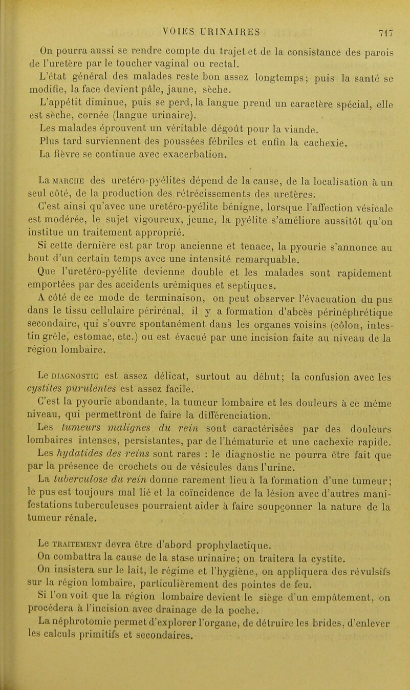 On pourra aussi se rendre compte du trajet et de la consistance des parois de l'uretère parle toucher vaginal ou rectal. L'état général des malades reste bon assez longtemps; puis la santé se modifie, la face devient pâle, jaune, sèche. L'appétit diminue, puis se perd, la langue prend un caractère spécial, elle est sèche, cornée (langue urinaire). Les malades éprouvent un véritable dégoût pour la viande. Plus tard surviennent des poussées fébriles et enfin la cachexie. La fièvre se continue avec exacerbation. La marche des uretéro-pyélites dépend de la cause, de la localisation à un seul côté, de la production des rétrécissements des uretères. C'est ainsi qu'avec une uretéro-pyélite bénigne, lorsque l'affection vésicale est modérée, le sujet vigoureux, jeune, la pyélite s'améliore aussitôt qu'on institue un traitement approprié. Si cette dernière est par trop ancienne et tenace, la pyourie s'annonce au bout d'un certain temps avec une intensité remarquable. Que l'uretéro-pyélite devienne double et les malades sont rapidement emportées par des accidents urémiques et septiques. A côté de ce mode de terminaison, on peut observer l'évacuation du pus dans le tissu cellulaire périrénal, il y a formation d'abcès périnéphrétique secondaire, qui s'ouvre spontanément dans les organes voisins (côlon, intes- tin grêle, estomac, etc.) ou est évacué par une incision faite au niveau de la région lombaire. Le diagnostic est assez délicat, surtout au début; la confusion avec les cystites purulentes est assez facile. C'est la pyourie abondante, la tumeur lombaire et les douleurs à ce même niveau, qui permettront de faire la différenciation. Les tumeurs malignes du rein sont caractérisées par des douleurs lombaires intenses, persistantes, par de l'hématurie et une cachexie rapide. Les hydatides des reins sont rares : le diagnostic ne pourra être fait que par la présence de crochets ou de vésicules dans l'urine. La tuberculose du rein donne rarement lieu à la formation d'une tumeur; le pus est toujours mal lié et la coïncidence de la lésion avec d'autres mani- festations tuberculeuses pourraient aider à faire soupçonner la nature de la tumeur rénale. Le traitement devra être d'abord prophylactique. On combattra la cause de la stase urinaire; on traitera la cystite. On insistera sur le lait, le régime et l'hygiène, on appliquera des révulsifs sur la région lombaire, particulièrement des pointes de feu. Si l'on voit que la région lombaire devient le siège d'un empâtement, on procédera à l'incision avec drainage de la poche. Lanéphrotomie permet d'explorer l'organe, de détruire les brides, d'enlever les calculs primitifs et secondaires.