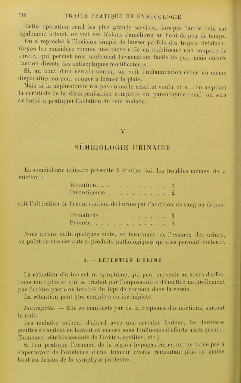 Cette opération rend les plus grands services, lorsque l'autre rein est également atteint, on voit ses lésions s'améliorer au bout de peu de temps. On a reproché à l'incision simple de laisser parfois des trajets fistuleux; Guy on les considère comme une chose utile en établissant une soupape de sûreté, qui permet non seulement l'évacuation facile de pus, mais encore l'action directe des antiseptiques modificateurs. Si, au bout d'un certain temps, on voit l'inflammation céder ou même disparaître, on peut songer à fermer la plaie. Mais si la néphrotomie n'a pas donné le résultat voulu et si l'on acquiert la certitude de la désorganisation complète du parenchyme rénal, on sera autorisé à pratiquer l'ablation du rein malade. V SÉMÉIOLOGIE URINAIRE La séméiologic urinaire présente à étudier âoit les troubles mêmes de la miction : Rétention 1 Incontinence 2 soit l'altération de la composition de l'urine par l'addition de sang ou de pus: Hématurie 3 Pyourie 4 Nous dirons enfin quelques mots, en terminant, de l'examen des urines, au point de vue des autres produits pathologiques qu'elles peuvent contenir. i. — RÉTENTION D'URINE La rétention d'urine est un symptôme, qui peut survenir au cours d'affec- tions multiples et qui se traduit par l'impossibilité d'émettre naturellement par l'urètre partie ou totalité du liquide contenu dans la vessie. La rétention peut être complète ou incomplète. Incomplète. — Elle se manifeste par de la fréquence des mictions, surtout la nuit. Les malades minent d'abord avec une certaine lenteur, les dernières gouttes s'écoulent en bavant et encore sous l'influence d'efforts assez grands. (Tumeurs, rétrécissements de l'urètre, cystites, etc.) Si l'on pratique l'examen de La région hypogastrique, on ne tarde pas à s'apercevoir de l'existence d'une tumeur ovoïde remontant plus ou moins haut au-dessus de la symphyse pubienne..