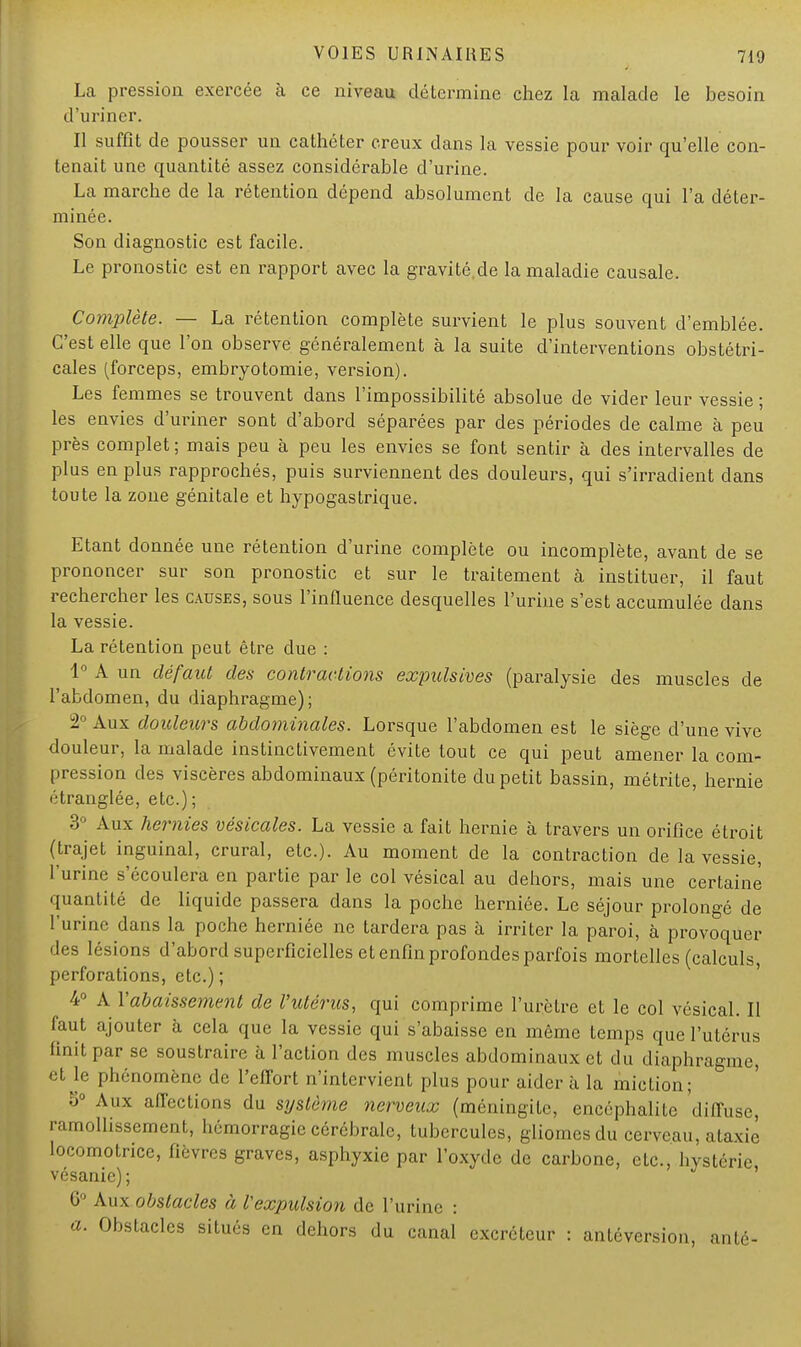 La pression exercée à ce niveau détermine chez la malade le besoin d'uriner. Il suffît de pousser un cathéter creux dans la vessie pour voir qu'elle con- tenait une quantité assez considérable d'urine. La marche de la rétention dépend absolument de la cause qui l'a déter- minée. Son diagnostic est facile. Le pronostic est en rapport avec la gravité.de la maladie causale. Complète. — La rétention complète survient le plus souvent d'emblée. C'est elle que l'on observe généralement à la suite d'interventions obstétri- cales (forceps, embryotomie, version). Les femmes se trouvent dans l'impossibilité absolue de vider leur vessie ; les envies d'uriner sont d'abord séparées par des périodes de calme à peu près complet ; mais peu à peu les envies se font sentir à des intervalles de plus en plus rapprochés, puis surviennent des douleurs, qui s'irradient dans toute la zone génitale et hypogastrique. Etant donnée une rétention d'urine complète ou incomplète, avant de se prononcer sur son pronostic et sur le traitement à instituer, il faut rechercher les causes, sous l'influence desquelles l'urine s'est accumulée dans la vessie. La rétention peut être due : 1° A un défaut des contractions expulsives (paralysie des muscles de l'abdomen, du diaphragme); 2° Aux douleurs abdominales. Lorsque l'abdomen est le siège d'une vive douleur, la malade instinctivement évite tout ce qui peut amener la com- pression des viscères abdominaux (péritonite du petit bassin, métrite, hernie étranglée, etc.); 3° Aux hernies vésicales. La vessie a fait hernie à travers un orifice étroit (trajet inguinal, crural, etc.). Au moment de la contraction de la vessie, l'urine s'écoulera en partie par le col vésical au dehors, mais une certaine' quantité de liquide passera dans la poche herniée. Le séjour prolongé de l'urine dans la poche herniée ne tardera pas à irriter la paroi, à provoquer des lésions d'abord superficielles et enfin profondes parfois mortelles (calculs, perforations, etc.); 4° A l'abaissement de l'utérus, qui comprime l'urètre et le col vésical. Il faut ajouter à cela que la vessie qui s'abaisse en même temps que l'utérus finit par se soustraire à l'action des muscles abdominaux et du diaphragme, et le phénomène de l'effort n'intervient plus pour aider à la miction; 5° Aux affections du système nerveux (méningite, encéphalite diffuse, ramollissement, hémorragie cérébrale, tubercules, gliomesdu cerveau, ataxie locomotrice, fièvres graves, asphyxie par l'oxyde de carbone, etc., hystérie, vésanic); 6° Aux obstacles à l'expulsion de l'urine : a. Obstacles situés en dehors du canal excréteur : antéversion, anté-