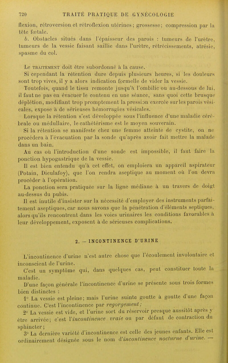 flexion, rétroversion et rétroflexion utérines ; grossesse; compression par la tête fœtale. b. Obstacles situés dans l'épaisseur des parois : tumeurs de l'urètre, tumeurs de la vessie faisant saillie dans l'urètre, rétrécissements, atrésie, spasme du col. Le traitement doit être subordonné à la cause. Si cependant la rétention dure depuis plusieurs heures, si les douleurs sont trop vives, il y a alors indication formelle de vider la vessie. Toutefois, quand le tissu remonte jusqu'à l'ombilic ou au-dessous de lui, il faut ne pas en évacuer le contenu en une séance, sans quoi cette brusque déplétion, modifiant trop promptement la pression exercée sur les parois vési- cales, expose à de sérieuses hémorragies vésicales. Lorsque la rétention s'est développée sous l'influence d'une maladie céré- brale ou médullaire, le cathétérisme est le moyen souverain. Si la rétention se manifeste chez une femme atteinte de cystite, on ne procédera à l'évacuation par la sonde qu'après avoir fait mettre la malade dans un bain. Au cas où l'introduction d'une sonde est impossible, il faut faire la ponction hypogastrique de la vessie. Il est bien entendu qu'à cet effet, on emploiera un appareil aspirateur (Potain, Dieulafoy), que l'on rendra aseptique au moment où l'on devra procéder à l'opération. La ponction sera pratiquée sur la ligne médiane à un travers de doigt au-dessus du pubis. Il est inutile d'insister sur la nécessité d'employer des instruments parfai- tement aseptiques, car nous savons que la pénétration d'éléments septiques, alors qu'ils rencontrent dans les voies urinaires les conditions favorables à leur développement, exposent à de sérieuses complications. 2. - INCONTINENCE D'URINE L'incontinence d'urine n'est autre chose que l'écoulement involontaire et inconscient de l'urine. C'est un symptôme qui, dans quelques cas, peut constituer toute la maladie. D'une façon générale l'incontinence d'urine se présente sous trois formes bien distinctes : 1° La vessie est pleine; mais l'urine suinte goutte à goutte d'une façon continue. C'est l'incontinence par regorgement; 2° La vessie est vide, et l'urine sort du réservoir presque aussitôt après y être arrivée; c'est Xincontinence vraie ou par défaut de contraction du sphincter; 3° La dernière variété d'incontinence est celle des jeunes enfants. Elle est ordinairement désignée sous le nom à'incontinence nocturne d'urine. —