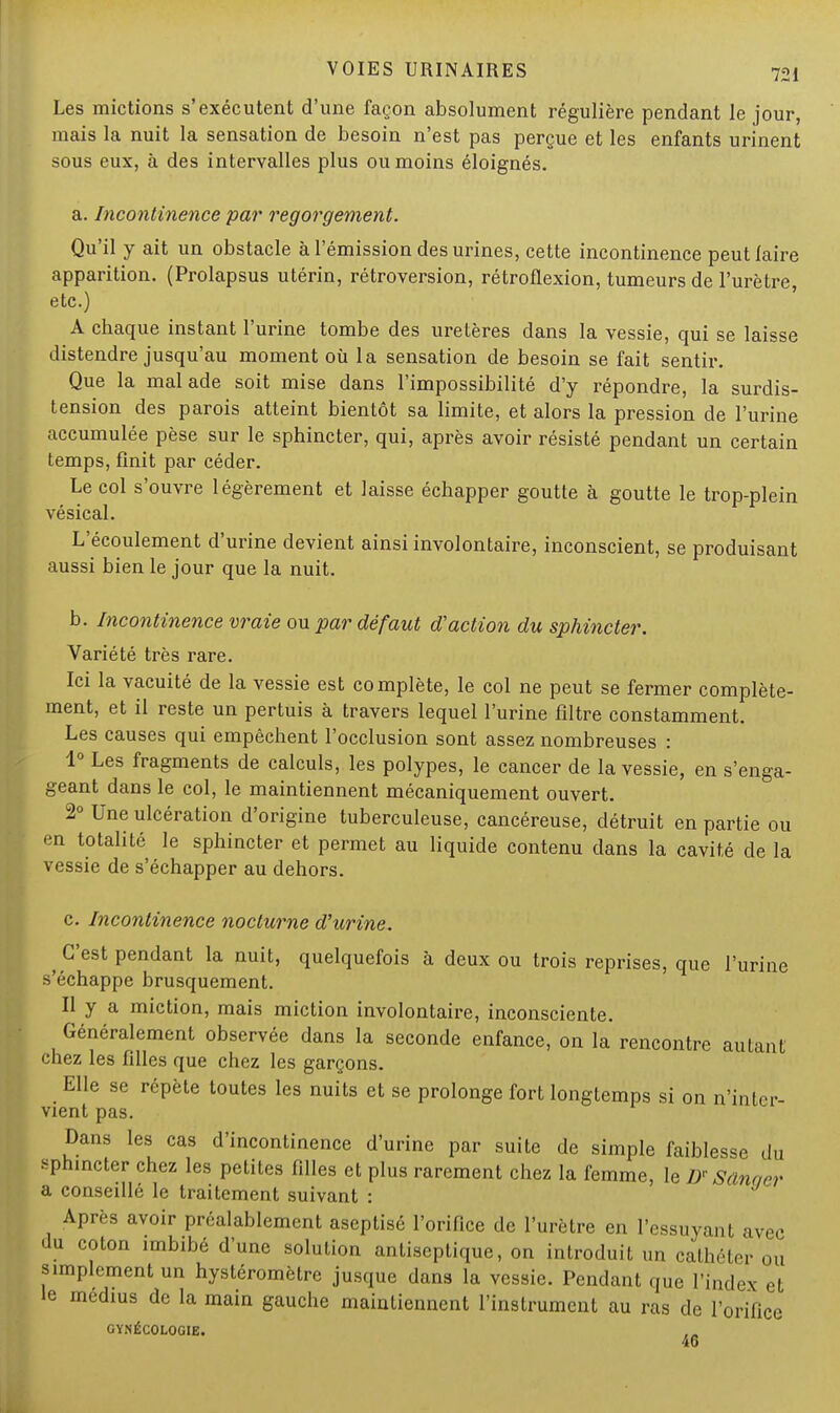 Les mictions s'exécutent d'une façon absolument régulière pendant le jour, mais la nuit la sensation de besoin n'est pas perçue et les enfants urinent sous eux, à des intervalles plus ou moins éloignés. a. Incontinence par regorgement. Qu'il y ait un obstacle à l'émission des urines, cette incontinence peut faire apparition. (Prolapsus utérin, rétroversion, rétroflexion, tumeurs de l'urètre, etc.) A chaque instant l'urine tombe des uretères dans la vessie, qui se laisse distendre jusqu'au moment où la sensation de besoin se fait sentir. Que la malade soit mise dans l'impossibilité d'y répondre, la surdis- tension des parois atteint bientôt sa limite, et alors la pression de l'urine accumulée pèse sur le sphincter, qui, après avoir résisté pendant un certain temps, finit par céder. Le col s'ouvre légèrement et laisse échapper goutte à goutte le trop-plein vésical. L'écoulement d'urine devient ainsi involontaire, inconscient, se produisant aussi bien le jour que la nuit. b. Incontinence vraie ou par défaut d'action du sphincter. Variété très rare. Ici la vacuité de la vessie est complète, le col ne peut se fermer complète- ment, et il reste un pertuis à travers lequel l'urine filtre constamment. Les causes qui empêchent l'occlusion sont assez nombreuses : 1° Les fragments de calculs, les polypes, le cancer de la vessie, en Renga- geant dans le col, le maintiennent mécaniquement ouvert. 2° Une ulcération d'origine tuberculeuse, cancéreuse, détruit en partie ou en totalité le sphincter et permet au liquide contenu dans la cavité de la vessie de s'échapper au dehors. c. Incontinence nocturne d'urine. ^ C'est pendant la nuit, quelquefois à deux ou trois reprises, que l'urine s'échappe brusquement. Il y a miction, mais miction involontaire, inconsciente. Généralement observée dans la seconde enfance, on la rencontre autant chez les filles que chez les garçons. Elle se répète toutes les nuits et se prolonge fort longtemps si on n'inter- vient pas. Dans les cas d'incontinence d'urine par suite de simple faiblesse du sphincter chez les petites filles et plus rarement chez la femme, le Dr Sânaer a conseillé le traitement suivant : Après avoir préalablement aseptisé l'orifice de l'urètre en l'essuyant avec du coton imbibé d'une solution antiseptique, on introduit un cathéter ou simplement un hystéromètre jusque dans la vessie. Pendant que l'index et le médius de la main gauche maintiennent l'instrument au ras de l'orifice GYNÉCOLOGIE. 46