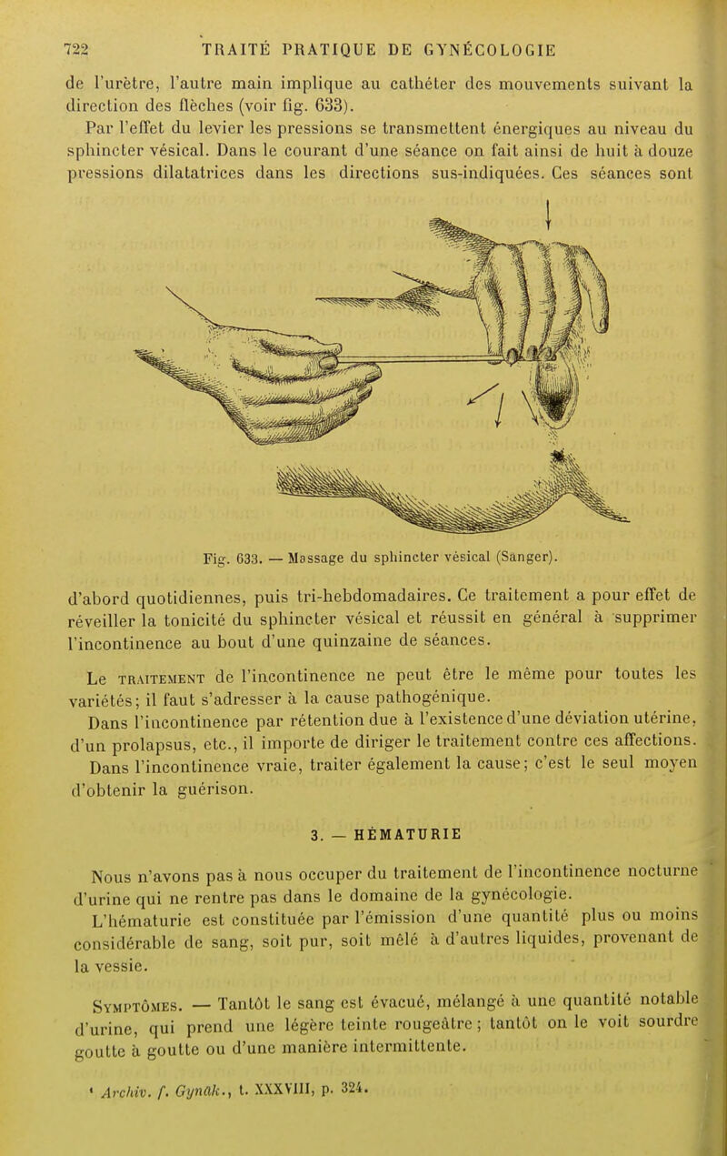 de l'urètre, l'autre main implique au cathéter des mouvements suivant la direction des flèches (voir fig. 633). Par l'effet du levier les pressions se transmettent énergiques au niveau du sphincter vésical. Dans le courant d'une séance on fait ainsi de huit à douze pressions dilatatrices dans les directions sus-indiquées. Ces séances sont Fig. 633. — Massage du sphincter vésical (Sanger). d'abord quotidiennes, puis tri-hebdomadaires. Ce traitement a pour effet de réveiller la tonicité du sphincter vésical et réussit en général à supprimer l'incontinence au bout d'une quinzaine de séances. Le traitement de l'incontinence ne peut être le même pour toutes les variétés; il faut s'adresser à la cause pathogénique. Dans l'incontinence par rétention due à l'existence d'une déviation utérine, d'un prolapsus, etc., il importe de diriger le traitement contre ces affections. Dans l'incontinence vraie, traiter également la cause; c'est le seul moyen d'obtenir la guérison. 3. — HÉMATURIE Nous n'avons pas à nous occuper du traitement de l'incontinence nocturne d'urine qui ne rentre pas dans le domaine de la gynécologie. L'hématurie est constituée par l'émission d'une quantité plus ou moins considérable de sang, soit pur, soit mêlé à d'autres liquides, provenant de I la vessie. Symptômes. — Tantôt le sang est évacué, mélangé à une quantité notable d'urine, qui prend une légère teinte rougeàtrc ; tantôt on le voit sourdre goutte à goutte ou d'une manière intermittente. « Archiv. f. Gynak., t. XXXVIII, p. 324.